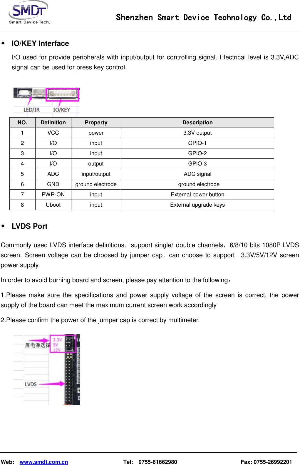                                                    Shenzhen Smart Device Technology Co.,Ltd    Web:    www.smdt.com.cn                    Tel:    0755-61662980                                              Fax: 0755-26992201 ◆ IO/KEY Interface I/O used for provide peripherals with input/output for controlling signal. Electrical level is 3.3V,ADC signal can be used for press key control.   NO.  Definition  Property  Description 1  VCC  power  3.3V output 2  I/O input  GPIO-1 3  I/O input  GPIO-2 4  I/O            output  GPIO-3 5  ADC  input/output  ADC signal 6  GND  ground electrode    ground electrode 7  PWR-ON input  External power button   8  Uboot  input  External upgrade keys   ◆ LVDS Port Commonly used LVDS interface definitions，support single/ double channels，6/8/10 bits 1080P LVDS screen. Screen voltage can be choosed by jumper cap，can choose to support    3.3V/5V/12V screen power supply. In order to avoid burning board and screen, please pay attention to the following： 1.Please make  sure  the specifications  and  power supply  voltage  of  the  screen  is  correct,  the  power supply of the board can meet the maximum current screen work accordingly 2.Please confirm the power of the jumper cap is correct by multimeter.    