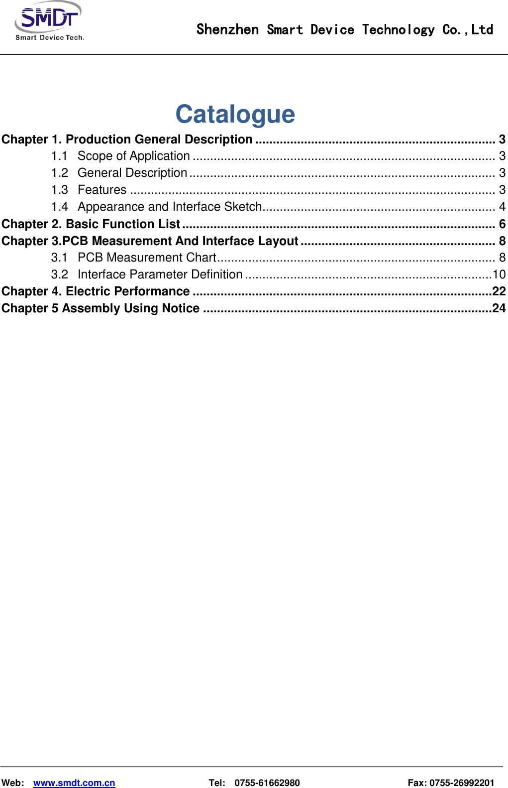                                                    Shenzhen Smart Device Technology Co.,Ltd    Web:    www.smdt.com.cn                    Tel:    0755-61662980                                              Fax: 0755-26992201                Catalogue Chapter 1. Production General Description ..................................................................... 3 1.1 Scope of Application ....................................................................................... 3 1.2 General Description ........................................................................................ 3 1.3 Features ......................................................................................................... 3 1.4 Appearance and Interface Sketch................................................................... 4 Chapter 2. Basic Function List .......................................................................................... 6 Chapter 3.PCB Measurement And Interface Layout ........................................................ 8 3.1 PCB Measurement Chart ................................................................................ 8 3.2 Interface Parameter Definition .......................................................................10 Chapter 4. Electric Performance ......................................................................................22 Chapter 5 Assembly Using Notice ...................................................................................24                     