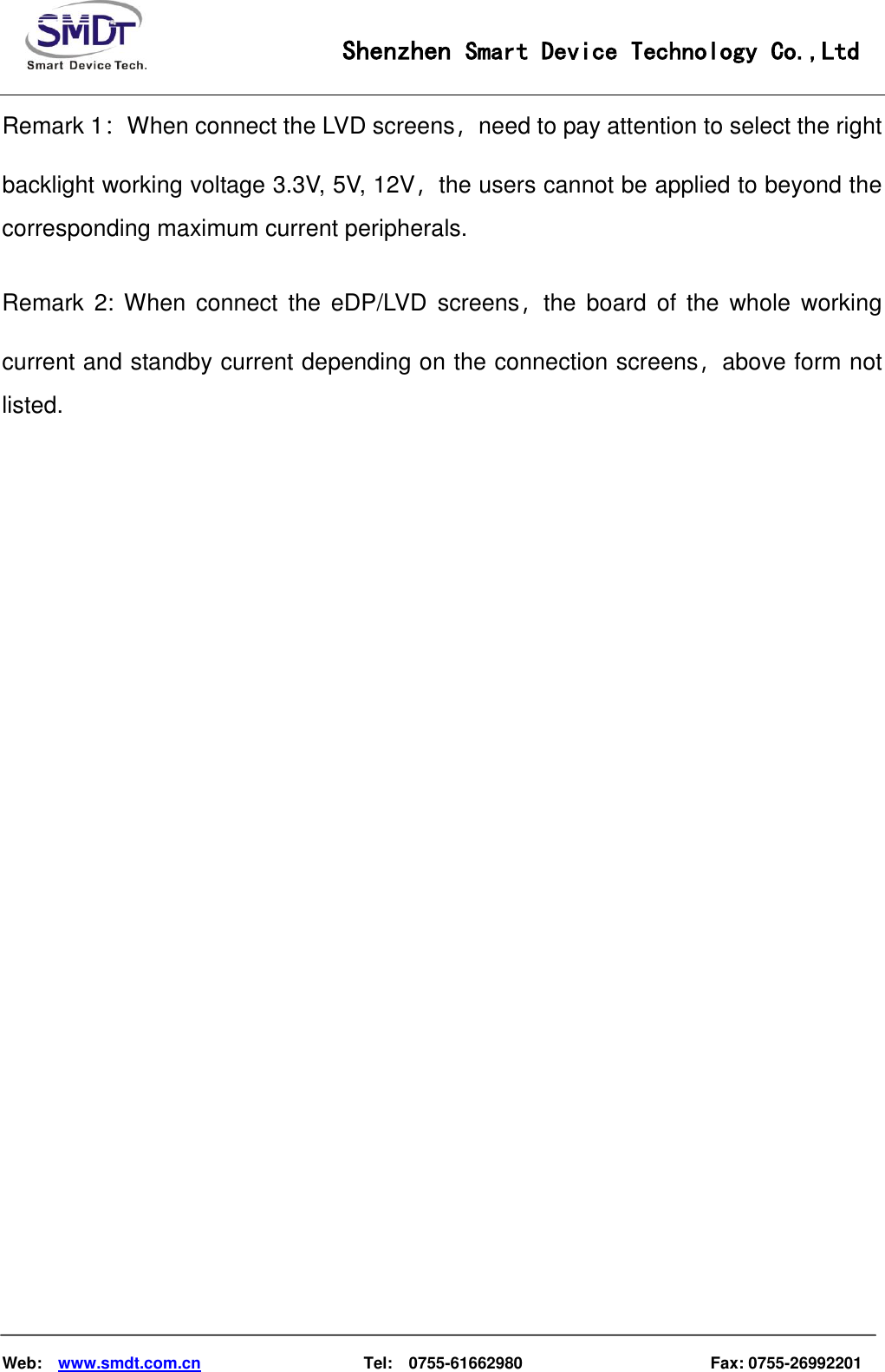                                                    Shenzhen Smart Device Technology Co.,Ltd    Web:    www.smdt.com.cn                    Tel:    0755-61662980                                              Fax: 0755-26992201 Remark 1：When connect the LVD screens，need to pay attention to select the right backlight working voltage 3.3V, 5V, 12V，the users cannot be applied to beyond the corresponding maximum current peripherals.  Remark  2:  When  connect  the  eDP/LVD  screens，the  board  of  the  whole  working current and standby current depending on the connection screens，above form not listed.                             