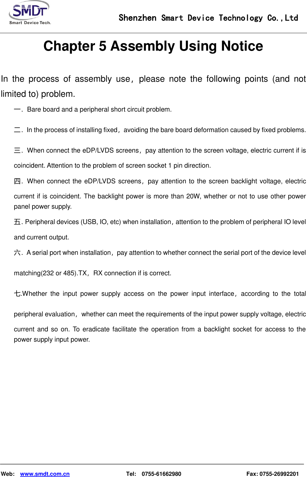                                                    Shenzhen Smart Device Technology Co.,Ltd    Web:    www.smdt.com.cn                    Tel:    0755-61662980                                              Fax: 0755-26992201 Chapter 5 Assembly Using Notice In  the  process  of  assembly  use，please  note  the  following  points  (and  not limited to) problem. 一．Bare board and a peripheral short circuit problem. 二．In the process of installing fixed，avoiding the bare board deformation caused by fixed problems. 三．When connect the eDP/LVDS screens，pay attention to the screen voltage, electric current if is coincident. Attention to the problem of screen socket 1 pin direction. 四．When connect the eDP/LVDS screens，pay attention to the screen backlight voltage, electric current if is coincident. The backlight power is more than 20W, whether or not to use other power panel power supply. 五．Peripheral devices (USB, IO, etc) when installation，attention to the problem of peripheral IO level and current output. 六．A serial port when installation，pay attention to whether connect the serial port of the device level matching(232 or 485).TX，RX connection if is correct. 七.Whether  the  input  power  supply  access  on  the  power  input  interface，according  to  the  total peripheral evaluation，whether can meet the requirements of the input power supply voltage, electric current and  so on. To eradicate facilitate the operation from a backlight socket for  access to the power supply input power.            