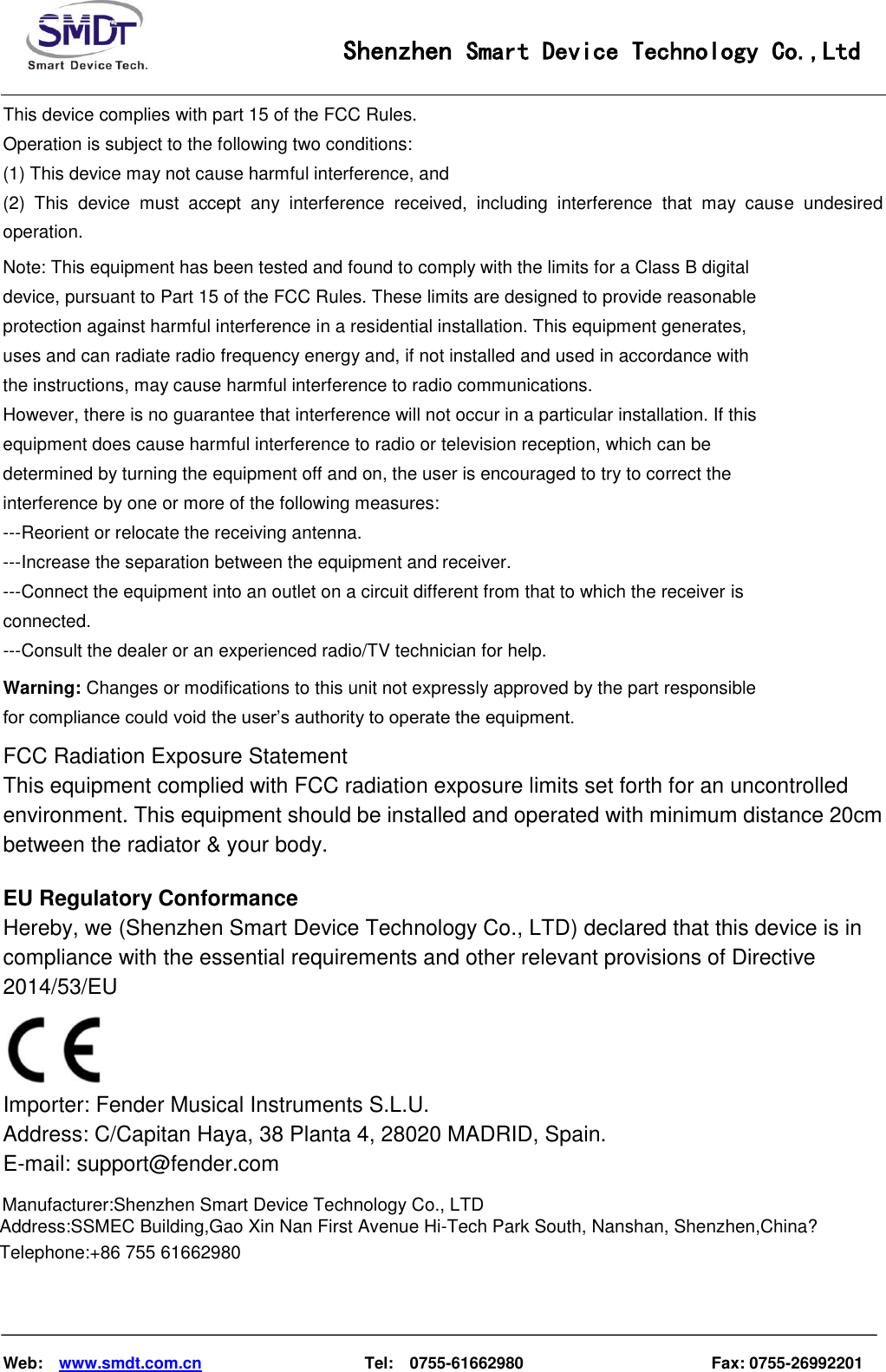                                                    Shenzhen Smart Device Technology Co.,Ltd    Web:    www.smdt.com.cn                    Tel:    0755-61662980                                              Fax: 0755-26992201  This device complies with part 15 of the FCC Rules.   Operation is subject to the following two conditions:   (1) This device may not cause harmful interference, and   (2)  This  device  must  accept  any  interference  received,  including  interference  that  may  cause  undesired operation.      Note: This equipment has been tested and found to comply with the limits for a Class B digital device, pursuant to Part 15 of the FCC Rules. These limits are designed to provide reasonable protection against harmful interference in a residential installation. This equipment generates, uses and can radiate radio frequency energy and, if not installed and used in accordance with the instructions, may cause harmful interference to radio communications. However, there is no guarantee that interference will not occur in a particular installation. If this equipment does cause harmful interference to radio or television reception, which can be determined by turning the equipment off and on, the user is encouraged to try to correct the interference by one or more of the following measures: ---Reorient or relocate the receiving antenna. ---Increase the separation between the equipment and receiver. ---Connect the equipment into an outlet on a circuit different from that to which the receiver is connected. ---Consult the dealer or an experienced radio/TV technician for help.  Warning: Changes or modifications to this unit not expressly approved by the part responsible for compliance could void the user’s authority to operate the equipment.  FCC Radiation Exposure Statement This equipment complied with FCC radiation exposure limits set forth for an uncontrolled environment. This equipment should be installed and operated with minimum distance 20cm between the radiator &amp; your body.  EU Regulatory Conformance Hereby, we (Shenzhen Smart Device Technology Co., LTD) declared that this device is in compliance with the essential requirements and other relevant provisions of Directive 2014/53/EU  Importer: Fender Musical Instruments S.L.U. Address: C/Capitan Haya, 38 Planta 4, 28020 MADRID, Spain. E-mail: support@fender.com Manufacturer:Shenzhen Smart Device Technology Co., LTDAddress:SSMEC Building,Gao Xin Nan First Avenue Hi-Tech Park South, Nanshan, Shenzhen,China?Telephone:+86 755 61662980