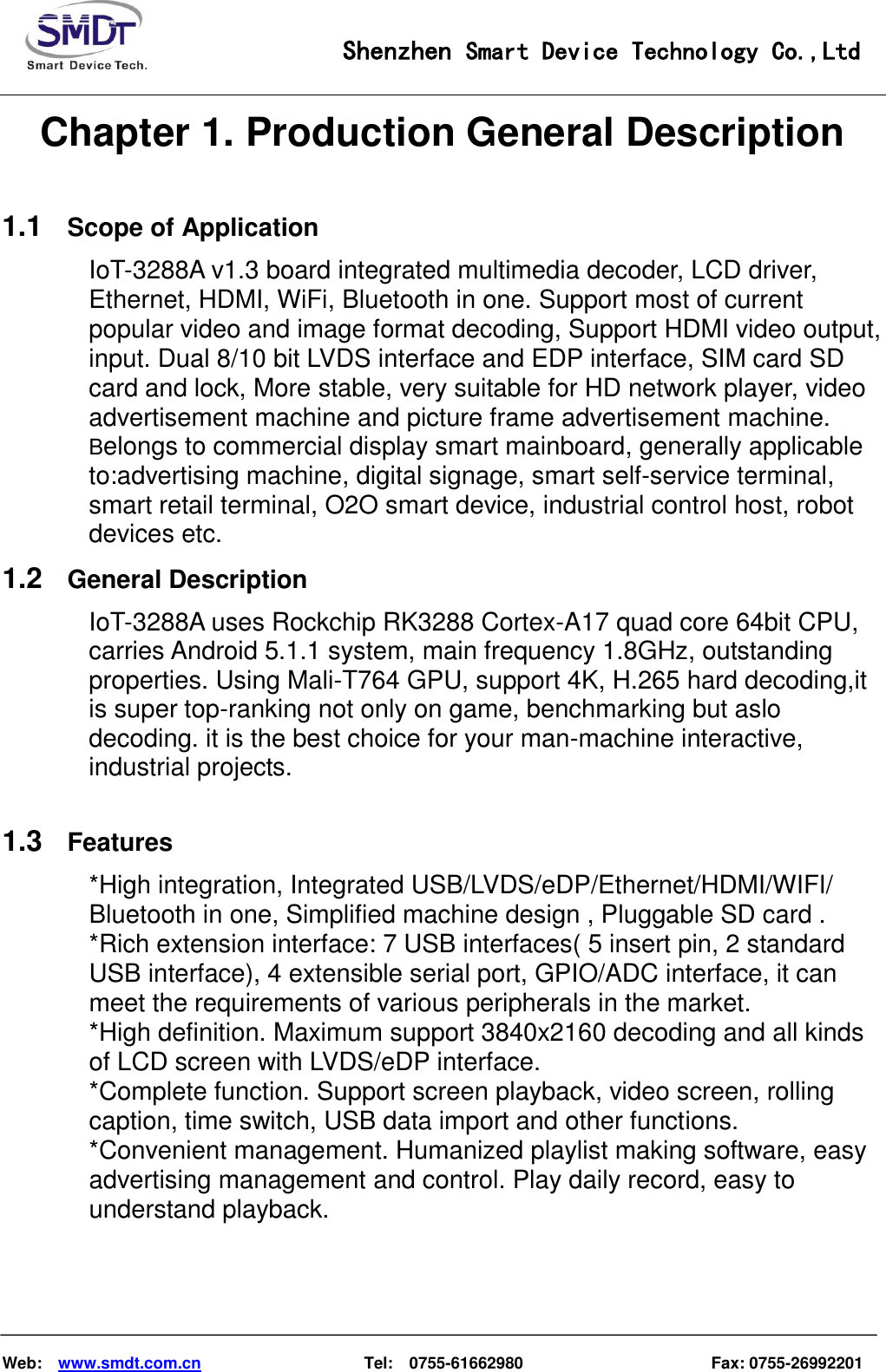                                                    Shenzhen Smart Device Technology Co.,Ltd    Web:    www.smdt.com.cn                    Tel:    0755-61662980                                              Fax: 0755-26992201 Chapter 1. Production General Description 1.1 Scope of Application IoT-3288A v1.3 board integrated multimedia decoder, LCD driver,                                           Ethernet, HDMI, WiFi, Bluetooth in one. Support most of current       popular video and image format decoding, Support HDMI video output,   input. Dual 8/10 bit LVDS interface and EDP interface, SIM card SD card and lock, More stable, very suitable for HD network player, video advertisement machine and picture frame advertisement machine. Belongs to commercial display smart mainboard, generally applicable to:advertising machine, digital signage, smart self-service terminal,   smart retail terminal, O2O smart device, industrial control host, robot devices etc. 1.2 General Description IoT-3288A uses Rockchip RK3288 Cortex-A17 quad core 64bit CPU, carries Android 5.1.1 system, main frequency 1.8GHz, outstanding properties. Using Mali-T764 GPU, support 4K, H.265 hard decoding,it is super top-ranking not only on game, benchmarking but aslo decoding. it is the best choice for your man-machine interactive, industrial projects.  1.3 Features *High integration, Integrated USB/LVDS/eDP/Ethernet/HDMI/WIFI/ Bluetooth in one, Simplified machine design , Pluggable SD card . *Rich extension interface: 7 USB interfaces( 5 insert pin, 2 standard USB interface), 4 extensible serial port, GPIO/ADC interface, it can meet the requirements of various peripherals in the market. *High definition. Maximum support 3840x2160 decoding and all kinds of LCD screen with LVDS/eDP interface. *Complete function. Support screen playback, video screen, rolling caption, time switch, USB data import and other functions. *Convenient management. Humanized playlist making software, easy advertising management and control. Play daily record, easy to understand playback.  