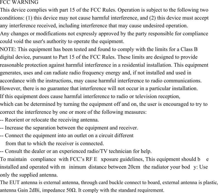 FCC WARNING This device complies with part 15 of the FCC Rules. Operation is subject to the following two conditions: (1) this device may not cause harmful interference, and (2) this device must accept any interference received, including interference that may cause undesired operation. Any changes or modifications not expressly approved by the party responsible for compliance could void the user&apos;s authority to operate the equipment. NOTE: This equipment has been tested and found to comply with the limits for a Class B digital device, pursuant to Part 15 of the FCC Rules. These limits are designed to provide reasonable protection against harmful interference in a residential installation. This equipment generates, uses and can radiate radio frequency energy and, if not installed and used in accordance with the instructions, may cause harmful interference to radio communications. However, there is no guarantee that interference will not occur in a particular installation. If this equipment does cause harmful interference to radio or television reception, which can be determined by turning the equipment off and on, the user is encouraged to try to correct the interference by one or more of the following measures: -- Reorient or relocate the receiving antenna. -- Increase the separation between the equipment and receiver. -- Connect the equipment into an outlet on a circuit different from that to which the receiver is connected. -- Consult the dealer or an experienced radio/TV technician for help. To maintain  compliance with FCC’s RF E xposure guidelines, This equipment should b e installed and operated with m inimum distance between 20cm  the radiator your bod y: Use only the supplied antenna. The EUT antenna is external antenna, through card buckle connect to board, external antenna is plastic, antenna Gain 2dBi, impedance 50Ω. It comply with the standard requirement.  