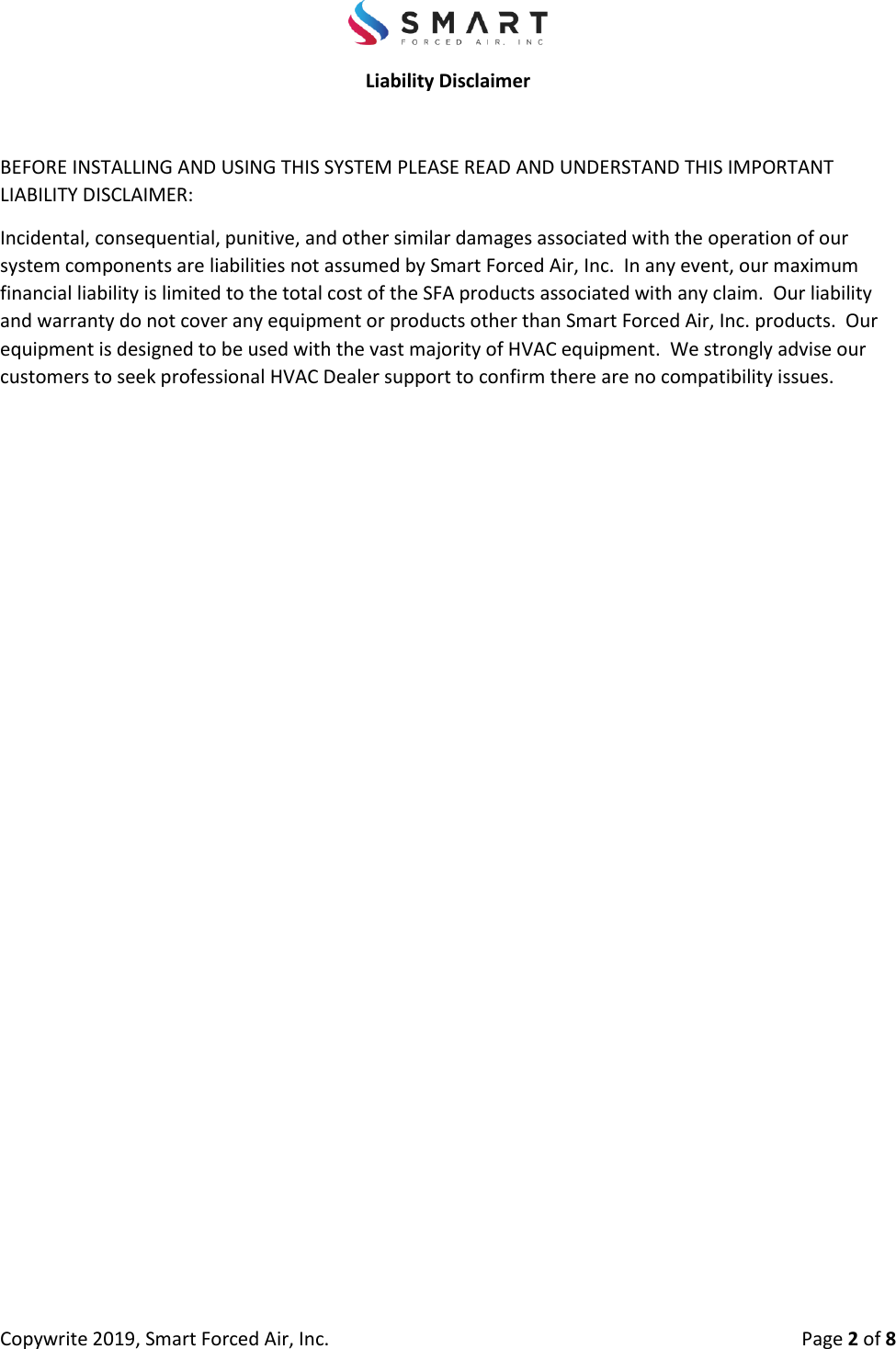 Copywrite 2019, Smart Forced Air, Inc.  Page 2 of 8 Liability Disclaimer BEFORE INSTALLING AND USING THIS SYSTEM PLEASE READ AND UNDERSTAND THIS IMPORTANT LIABILITY DISCLAIMER: Incidental, consequential, punitive, and other similar damages associated with the operation of our system components are liabilities not assumed by Smart Forced Air, Inc.  In any event, our maximum financial liability is limited to the total cost of the SFA products associated with any claim.  Our liability and warranty do not cover any equipment or products other than Smart Forced Air, Inc. products.  Our equipment is designed to be used with the vast majority of HVAC equipment.  We strongly advise our customers to seek professional HVAC Dealer support to confirm there are no compatibility issues. 