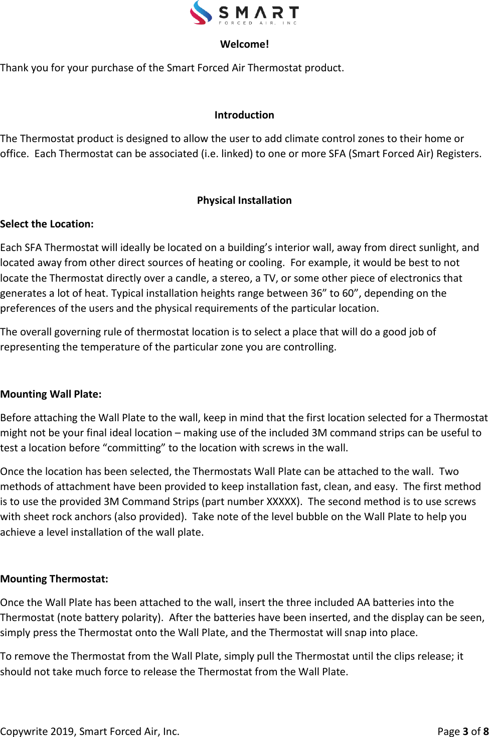 Copywrite 2019, Smart Forced Air, Inc.  Page 3 of 8 Welcome! Thank you for your purchase of the Smart Forced Air Thermostat product. Introduction The Thermostat product is designed to allow the user to add climate control zones to their home or office.  Each Thermostat can be associated (i.e. linked) to one or more SFA (Smart Forced Air) Registers.  Physical Installation Select the Location: Each SFA Thermostat will ideally be located on a building’s interior wall, away from direct sunlight, and located away from other direct sources of heating or cooling.  For example, it would be best to not locate the Thermostat directly over a candle, a stereo, a TV, or some other piece of electronics that generates a lot of heat. Typical installation heights range between 36” to 60”, depending on the preferences of the users and the physical requirements of the particular location. The overall governing rule of thermostat location is to select a place that will do a good job of representing the temperature of the particular zone you are controlling.   Mounting Wall Plate: Before attaching the Wall Plate to the wall, keep in mind that the first location selected for a Thermostat might not be your final ideal location – making use of the included 3M command strips can be useful to test a location before “committing” to the location with screws in the wall.   Once the location has been selected, the Thermostats Wall Plate can be attached to the wall.  Two methods of attachment have been provided to keep installation fast, clean, and easy.  The first method is to use the provided 3M Command Strips (part number XXXXX).  The second method is to use screws with sheet rock anchors (also provided).  Take note of the level bubble on the Wall Plate to help you achieve a level installation of the wall plate.   Mounting Thermostat: Once the Wall Plate has been attached to the wall, insert the three included AA batteries into the Thermostat (note battery polarity).  After the batteries have been inserted, and the display can be seen, simply press the Thermostat onto the Wall Plate, and the Thermostat will snap into place.   To remove the Thermostat from the Wall Plate, simply pull the Thermostat until the clips release; it should not take much force to release the Thermostat from the Wall Plate. 