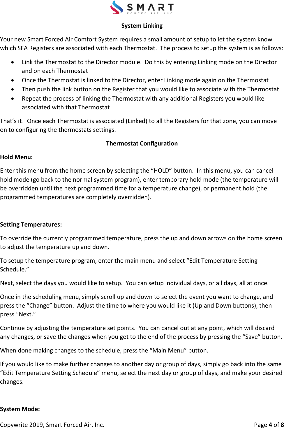 Copywrite 2019, Smart Forced Air, Inc.  Page 4 of 8 System Linking Your new Smart Forced Air Comfort System requires a small amount of setup to let the system know which SFA Registers are associated with each Thermostat.  The process to setup the system is as follows: Link the Thermostat to the Director module.  Do this by entering Linking mode on the Directorand on each ThermostatOnce the Thermostat is linked to the Director, enter Linking mode again on the ThermostatThen push the link button on the Register that you would like to associate with the ThermostatRepeat the process of linking the Thermostat with any additional Registers you would likeassociated with that ThermostatThat’s it!  Once each Thermostat is associated (Linked) to all the Registers for that zone, you can move on to configuring the thermostats settings. Thermostat Configuration Hold Menu: Enter this menu from the home screen by selecting the “HOLD” button.  In this menu, you can cancel hold mode (go back to the normal system program), enter temporary hold mode (the temperature will be overridden until the next programmed time for a temperature change), or permanent hold (the programmed temperatures are completely overridden). Setting Temperatures: To override the currently programmed temperature, press the up and down arrows on the home screen to adjust the temperature up and down. To setup the temperature program, enter the main menu and select “Edit Temperature Setting Schedule.” Next, select the days you would like to setup.  You can setup individual days, or all days, all at once. Once in the scheduling menu, simply scroll up and down to select the event you want to change, and press the “Change” button.  Adjust the time to where you would like it (Up and Down buttons), then press “Next.”  Continue by adjusting the temperature set points.  You can cancel out at any point, which will discard any changes, or save the changes when you get to the end of the process by pressing the “Save” button. When done making changes to the schedule, press the “Main Menu” button. If you would like to make further changes to another day or group of days, simply go back into the same “Edit Temperature Setting Schedule” menu, select the next day or group of days, and make your desired changes. System Mode: 