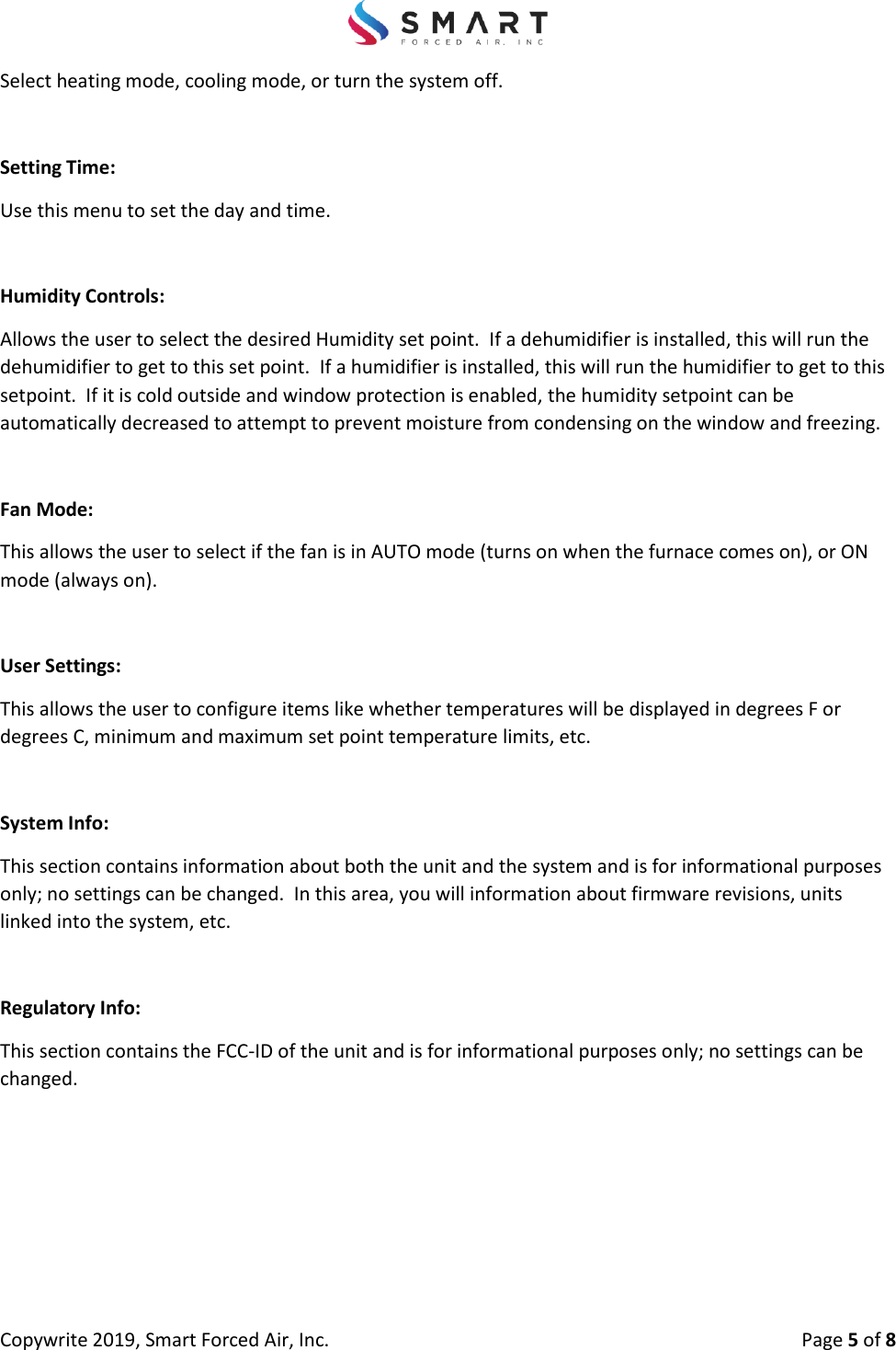 Copywrite 2019, Smart Forced Air, Inc.  Page 5 of 8 Select heating mode, cooling mode, or turn the system off. Setting Time: Use this menu to set the day and time. Humidity Controls: Allows the user to select the desired Humidity set point.  If a dehumidifier is installed, this will run the dehumidifier to get to this set point.  If a humidifier is installed, this will run the humidifier to get to this setpoint.  If it is cold outside and window protection is enabled, the humidity setpoint can be automatically decreased to attempt to prevent moisture from condensing on the window and freezing. Fan Mode: This allows the user to select if the fan is in AUTO mode (turns on when the furnace comes on), or ON mode (always on). User Settings: This allows the user to configure items like whether temperatures will be displayed in degrees F or degrees C, minimum and maximum set point temperature limits, etc. System Info: This section contains information about both the unit and the system and is for informational purposes only; no settings can be changed.  In this area, you will information about firmware revisions, units linked into the system, etc. Regulatory Info: This section contains the FCC-ID of the unit and is for informational purposes only; no settings can be changed. 