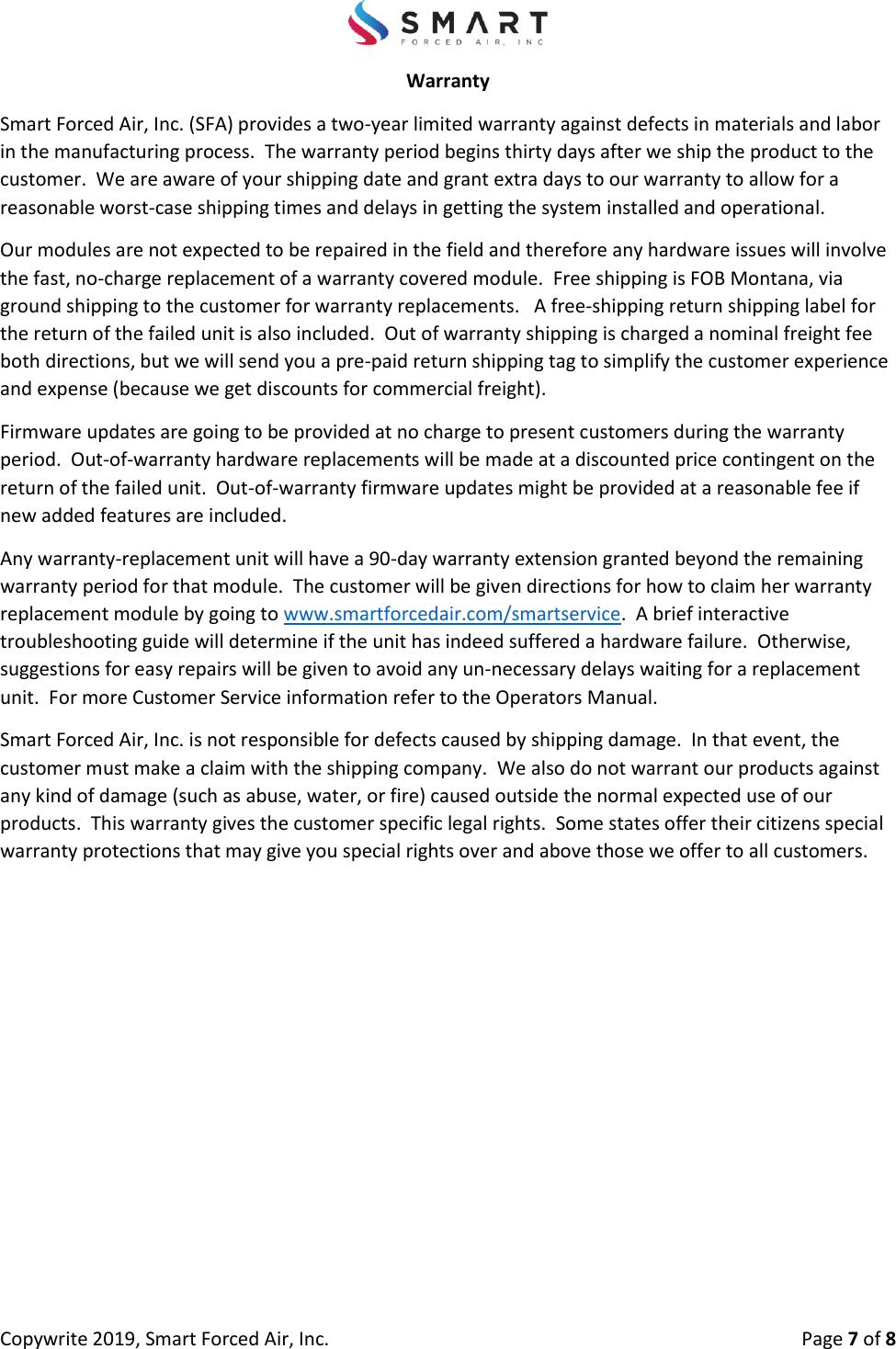 Copywrite 2019, Smart Forced Air, Inc.  Page 7 of 8 Warranty Smart Forced Air, Inc. (SFA) provides a two-year limited warranty against defects in materials and labor in the manufacturing process.  The warranty period begins thirty days after we ship the product to the customer.  We are aware of your shipping date and grant extra days to our warranty to allow for a reasonable worst-case shipping times and delays in getting the system installed and operational.   Our modules are not expected to be repaired in the field and therefore any hardware issues will involve the fast, no-charge replacement of a warranty covered module.  Free shipping is FOB Montana, via ground shipping to the customer for warranty replacements.   A free-shipping return shipping label for the return of the failed unit is also included.  Out of warranty shipping is charged a nominal freight fee both directions, but we will send you a pre-paid return shipping tag to simplify the customer experience and expense (because we get discounts for commercial freight). Firmware updates are going to be provided at no charge to present customers during the warranty period.  Out-of-warranty hardware replacements will be made at a discounted price contingent on the return of the failed unit.  Out-of-warranty firmware updates might be provided at a reasonable fee if new added features are included.   Any warranty-replacement unit will have a 90-day warranty extension granted beyond the remaining warranty period for that module.  The customer will be given directions for how to claim her warranty replacement module by going to www.smartforcedair.com/smartservice.  A brief interactive troubleshooting guide will determine if the unit has indeed suffered a hardware failure.  Otherwise, suggestions for easy repairs will be given to avoid any un-necessary delays waiting for a replacement unit.  For more Customer Service information refer to the Operators Manual. Smart Forced Air, Inc. is not responsible for defects caused by shipping damage.  In that event, the customer must make a claim with the shipping company.  We also do not warrant our products against any kind of damage (such as abuse, water, or fire) caused outside the normal expected use of our products.  This warranty gives the customer specific legal rights.  Some states offer their citizens special warranty protections that may give you special rights over and above those we offer to all customers. 