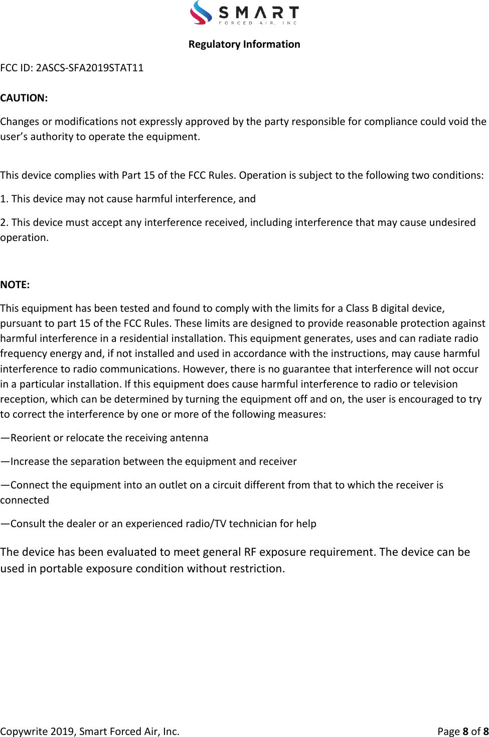 Copywrite 2019, Smart Forced Air, Inc.  Page 8 of 8 Regulatory Information FCC ID: 2ASCS-SFA2019STAT11 CAUTION:  Changes or modifications not expressly approved by the party responsible for compliance could void the user’s authority to operate the equipment. This device complies with Part 15 of the FCC Rules. Operation is subject to the following two conditions: 1. This device may not cause harmful interference, and2. This device must accept any interference received, including interference that may cause undesiredoperation. NOTE: This equipment has been tested and found to comply with the limits for a Class B digital device, pursuant to part 15 of the FCC Rules. These limits are designed to provide reasonable protection against harmful interference in a residential installation. This equipment generates, uses and can radiate radio frequency energy and, if not installed and used in accordance with the instructions, may cause harmful interference to radio communications. However, there is no guarantee that interference will not occur in a particular installation. If this equipment does cause harmful interference to radio or television reception, which can be determined by turning the equipment off and on, the user is encouraged to try to correct the interference by one or more of the following measures:  —Reorient or relocate the receiving antenna —Increase the separation between the equipment and receiver —Connect the equipment into an outlet on a circuit different from that to which the receiver is connected —Consult the dealer or an experienced radio/TV technician for help The device has been evaluated to meet general RF exposure requirement. The device can be used in portable exposure condition without restriction. 