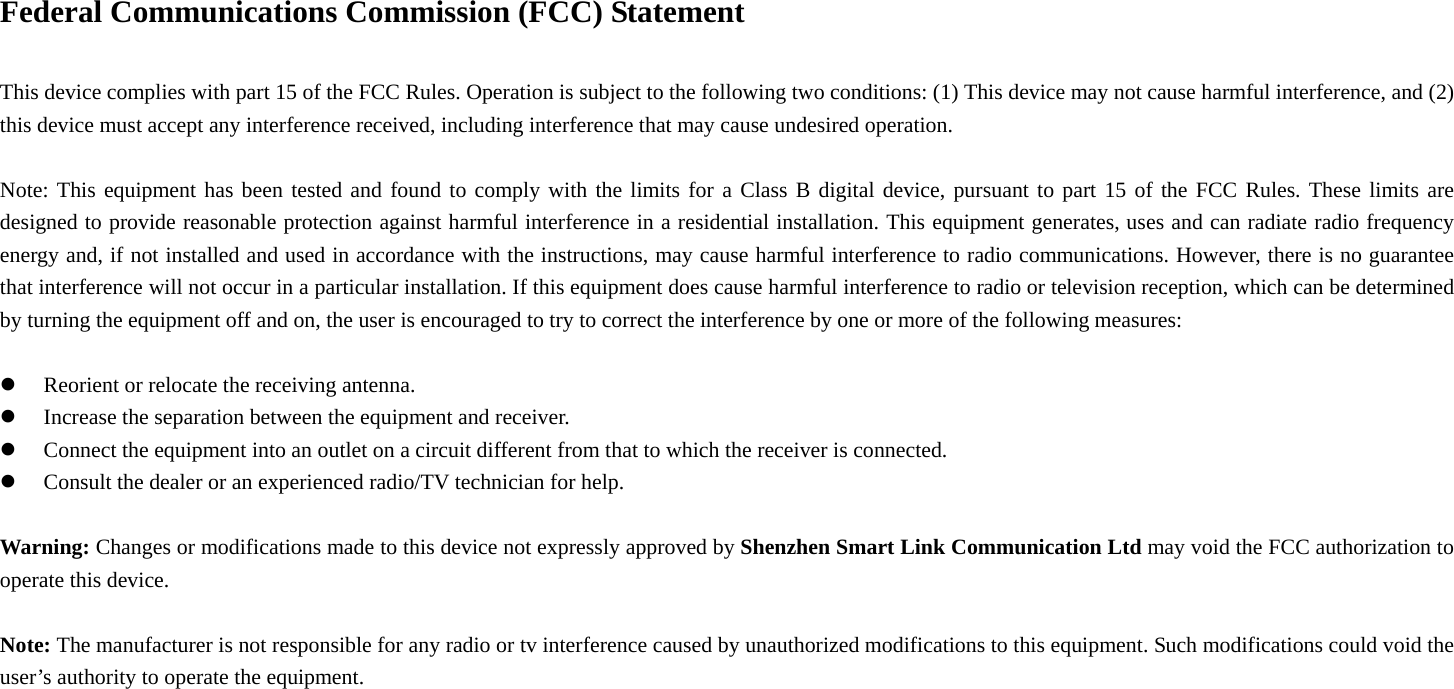 Federal Communications Commission (FCC) Statement      This device complies with part 15 of the FCC Rules. Operation is subject to the following two conditions: (1) This device may not cause harmful interference, and (2) this device must accept any interference received, including interference that may cause undesired operation.          Note: This equipment has been tested and found to comply with the limits for a Class B digital device, pursuant to part 15 of the FCC Rules. These limits are designed to provide reasonable protection against harmful interference in a residential installation. This equipment generates, uses and can radiate radio frequency energy and, if not installed and used in accordance with the instructions, may cause harmful interference to radio communications. However, there is no guarantee that interference will not occur in a particular installation. If this equipment does cause harmful interference to radio or television reception, which can be determined by turning the equipment off and on, the user is encouraged to try to correct the interference by one or more of the following measures:      z Reorient or relocate the receiving antenna.         z Increase the separation between the equipment and receiver.     z Connect the equipment into an outlet on a circuit different from that to which the receiver is connected.         z Consult the dealer or an experienced radio/TV technician for help.        Warning: Changes or modifications made to this device not expressly approved by Shenzhen Smart Link Communication Ltd may void the FCC authorization to operate this device.      Note: The manufacturer is not responsible for any radio or tv interference caused by unauthorized modifications to this equipment. Such modifications could void the user’s authority to operate the equipment. 