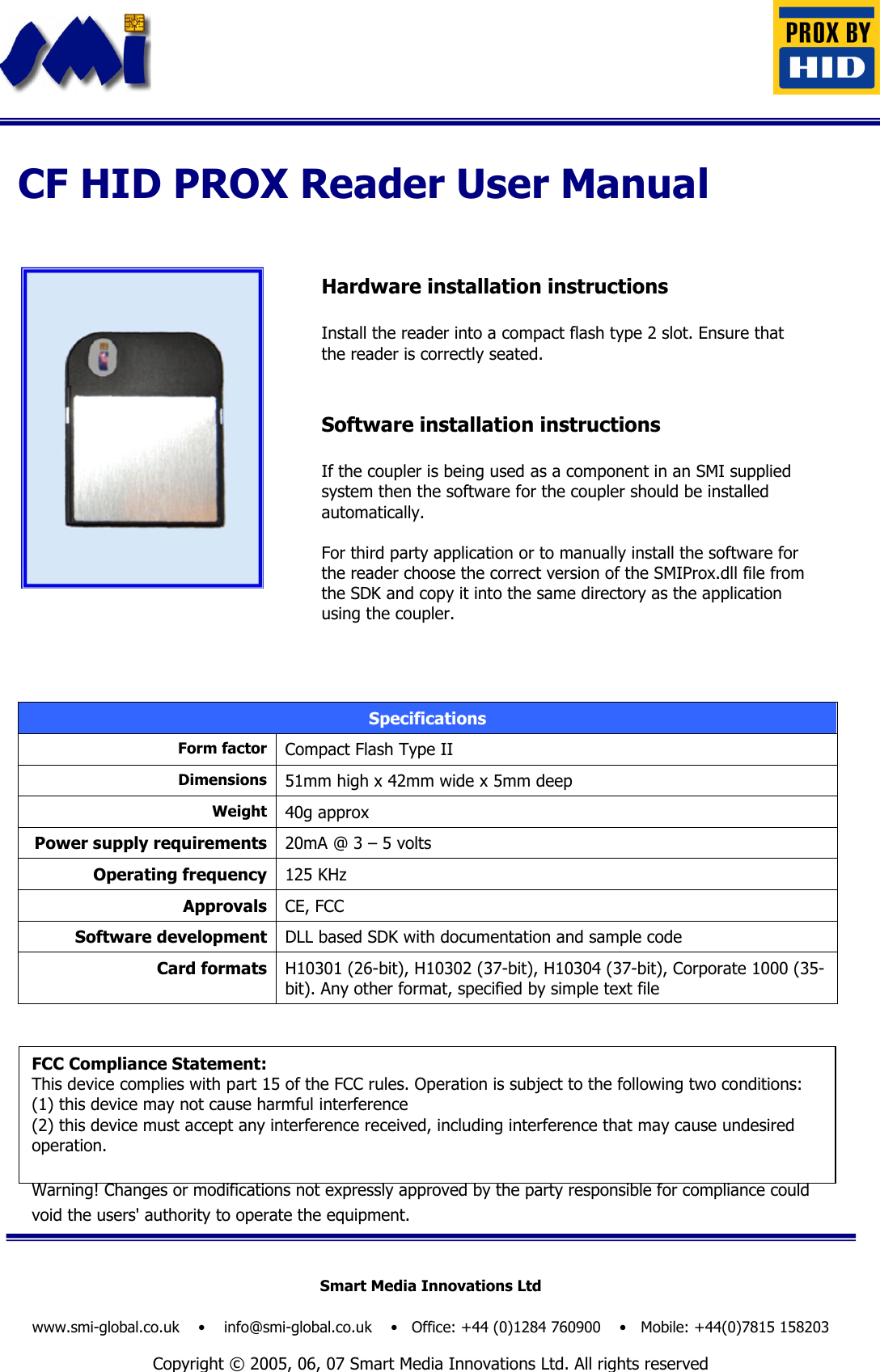 Hardware installation instructions  Install the reader into a compact flash type 2 slot. Ensure that the reader is correctly seated.   Software installation instructions  If the coupler is being used as a component in an SMI supplied system then the software for the coupler should be installed automatically.  For third party application or to manually install the software for the reader choose the correct version of the SMIProx.dll file from the SDK and copy it into the same directory as the application using the coupler.  Specifications Form factor Compact Flash Type II Dimensions 51mm high x 42mm wide x 5mm deep Weight 40g approx Power supply requirements 20mA @ 3 – 5 volts Operating frequency 125 KHz Approvals CE, FCC Software development DLL based SDK with documentation and sample code Card formats H10301 (26-bit), H10302 (37-bit), H10304 (37-bit), Corporate 1000 (35-bit). Any other format, specified by simple text file                                            CF HID PROX Reader User Manual Smart Media Innovations Ltd  www.smi-global.co.uk    •    info@smi-global.co.uk    •   Office: +44 (0)1284 760900    •   Mobile: +44(0)7815 158203  Copyright © 2005, 06, 07 Smart Media Innovations Ltd. All rights reserved FCC Compliance Statement:  This device complies with part 15 of the FCC rules. Operation is subject to the following two conditions:  (1) this device may not cause harmful interference (2) this device must accept any interference received, including interference that may cause undesired operation. Warning! Changes or modifications not expressly approved by the party responsible for compliance could void the users&apos; authority to operate the equipment.    