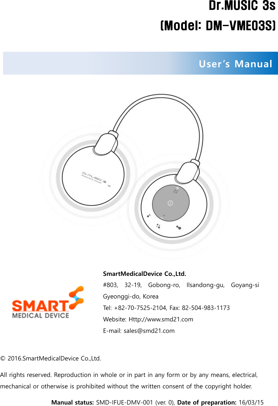   Dr.MUSIC 3s (Model: DM-VME03S)      SmartMedicalDevice Co.,Ltd.   #803,  32-19,  Gobong-ro,  Ilsandong-gu,  Goyang-si Gyeonggi-do, Korea Tel: +82-70-7525-2104, Fax: 82-504-983-1173 Website: Http://www.smd21.com E-mail: sales@smd21.com  © 2016.SmartMedicalDevice Co.,Ltd. All rights reserved. Reproduction in whole or in part in any form or by any means, electrical, mechanical or otherwise is prohibited without the written consent of the copyright holder.Manual status: SMD-IFUE-DMV-001 (ver. 0), Date of preparation: 16/03/15 User ’s Manual  