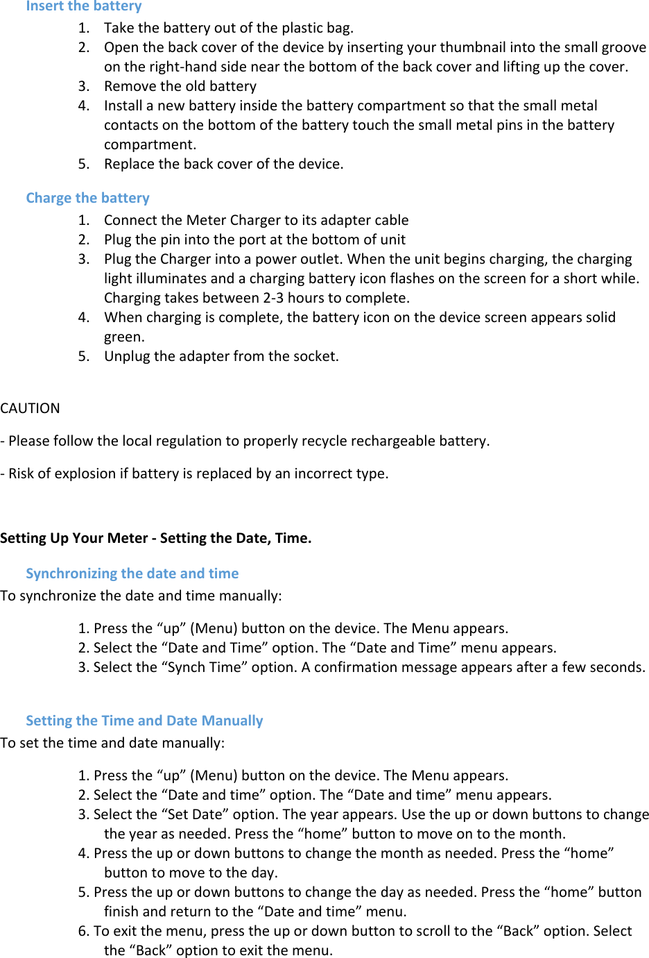 Insert the battery 1. Take the battery out of the plastic bag. 2. Open the back cover of the device by inserting your thumbnail into the small groove on the right-hand side near the bottom of the back cover and lifting up the cover. 3. Remove the old battery 4. Install a new battery inside the battery compartment so that the small metal contacts on the bottom of the battery touch the small metal pins in the battery compartment. 5. Replace the back cover of the device. Charge the battery  1. Connect the Meter Charger to its adapter cable 2. Plug the pin into the port at the bottom of unit 3. Plug the Charger into a power outlet. When the unit begins charging, the charging light illuminates and a charging battery icon flashes on the screen for a short while. Charging takes between 2-3 hours to complete. 4. When charging is complete, the battery icon on the device screen appears solid green. 5. Unplug the adapter from the socket.  CAUTION - Please follow the local regulation to properly recycle rechargeable battery. - Risk of explosion if battery is replaced by an incorrect type.  Setting Up Your Meter - Setting the Date, Time. Synchronizing the date and time To synchronize the date and time manually: 1. Press the “up” (Menu) button on the device. The Menu appears. 2. Select the “Date and Time” option. The “Date and Time” menu appears. 3. Select the “Synch Time” option. A confirmation message appears after a few seconds.  Setting the Time and Date Manually To set the time and date manually: 1. Press the “up” (Menu) button on the device. The Menu appears. 2. Select the “Date and time” option. The “Date and time” menu appears. 3. Select the “Set Date” option. The year appears. Use the up or down buttons to change the year as needed. Press the “home” button to move on to the month. 4. Press the up or down buttons to change the month as needed. Press the “home” button to move to the day. 5. Press the up or down buttons to change the day as needed. Press the “home” button finish and return to the “Date and time” menu. 6. To exit the menu, press the up or down button to scroll to the “Back” option. Select the “Back” option to exit the menu. 