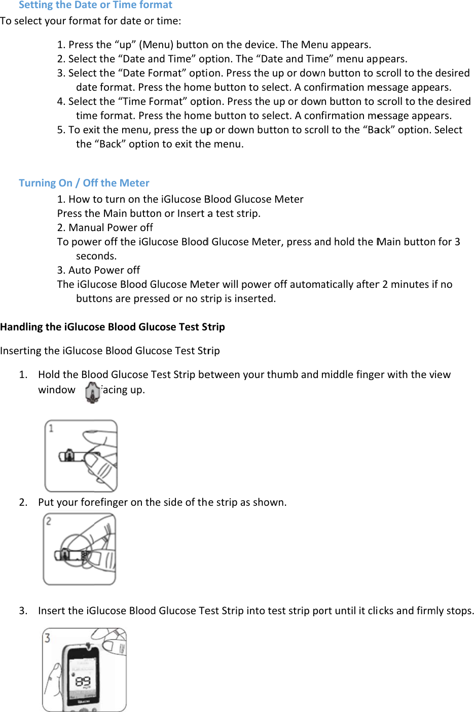 SettTo selecTurnHandlingInserting1. 2. 3. ting the Datect your forma1. Press 2. Select3. Selectdate4. Selecttime5. To exthe  ning On / Of1. How tPress th2. ManuTo poweseco3. Auto The iGlubutt g the iGlucog the iGlucosHold the Blowindow         Put your for Insert the iGe or Time forat for date othe “up” (Mt the “Date at the “Date Fe format. Pret the “Time Fe format. Preit the menu,“Back” optioff the Meter to turn on the Main buttoual Power offer off the iGlonds. Power off ucose Blood Gtons are presose Blood Gluse Blood Gluood Glucose  facing up.   refinger on th Glucose Blood rmat  r time: Menu) buttonand Time” opFormat” optiess the homeFormat” optiess the home press the upon to exit thehe iGlucose Bon or Insert af ucose BloodGlucose Metssed or no stucose Test Stcose Test StrTest Strip behe side of thd Glucose Ten on the deviption. The “Don. Press thee button to sion. Press the button to sp or down bue menu. Blood Glucosa test strip. d Glucose Meter will powetrip is insertetrip   rip   etween your e strip as shoest Strip intoce. The MenDate and Time up or downselect. A confe up or dowselect. A conutton to scrose Meter  eter, press aner off automed. thumb and own. o test strip pou appears. me” menu apn button to sfirmation men button to sfirmation meoll to the “Band hold the Matically aftermiddle fingeort until it clippears. scroll to the essage appescroll to the essage appeack” option. SMain buttonr 2 minutes ifer with the vicks and firmdesired ars. desired ars. Select  for 3 f no iew mly stops. 