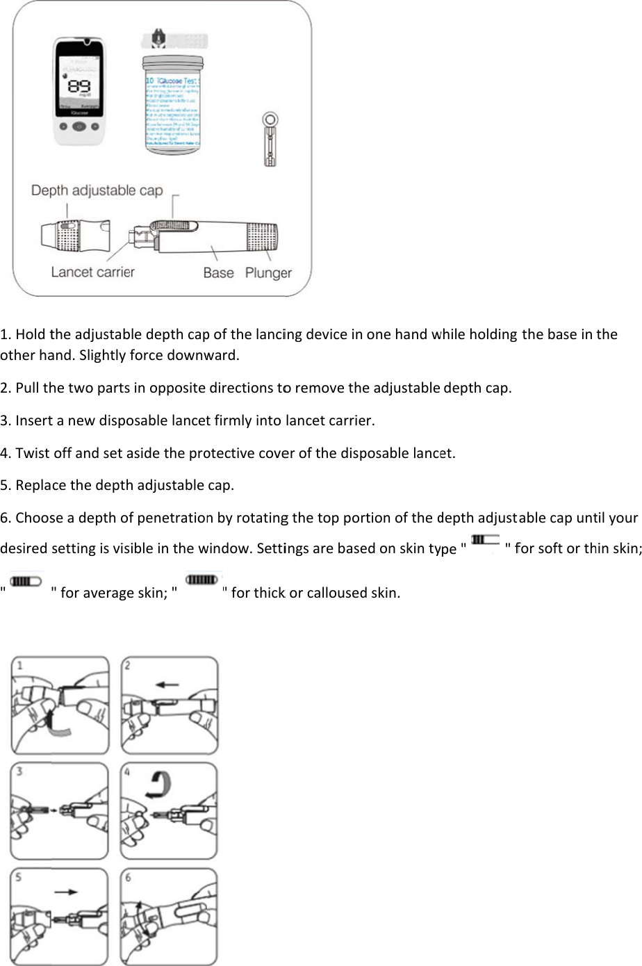 1. Hold tother ha2. Pull th3. Insert4. Twist 5. Repla6. Choosdesired &quot;    the adjustaband. Slightly he two partst a new dispooff and set ace the depthse a depth ofsetting is vis&quot; for averageble depth capforce downws in opposite osable lancetaside the proh adjustable f penetrationsible in the we skin; &quot;  p of the lanciward. directions tot firmly into otective covecap. n by rotatingwindow. Setti&quot; for thick  ing device ino remove thlancet carrieer of the dispg the top porings are basek or calloused one hand we adjustableer. posable lancertion of the ded on skin tyd skin. while holding depth cap. et. depth adjustpe &quot;    &quot; f the base in able cap untfor soft or ththe til your hin skin;  