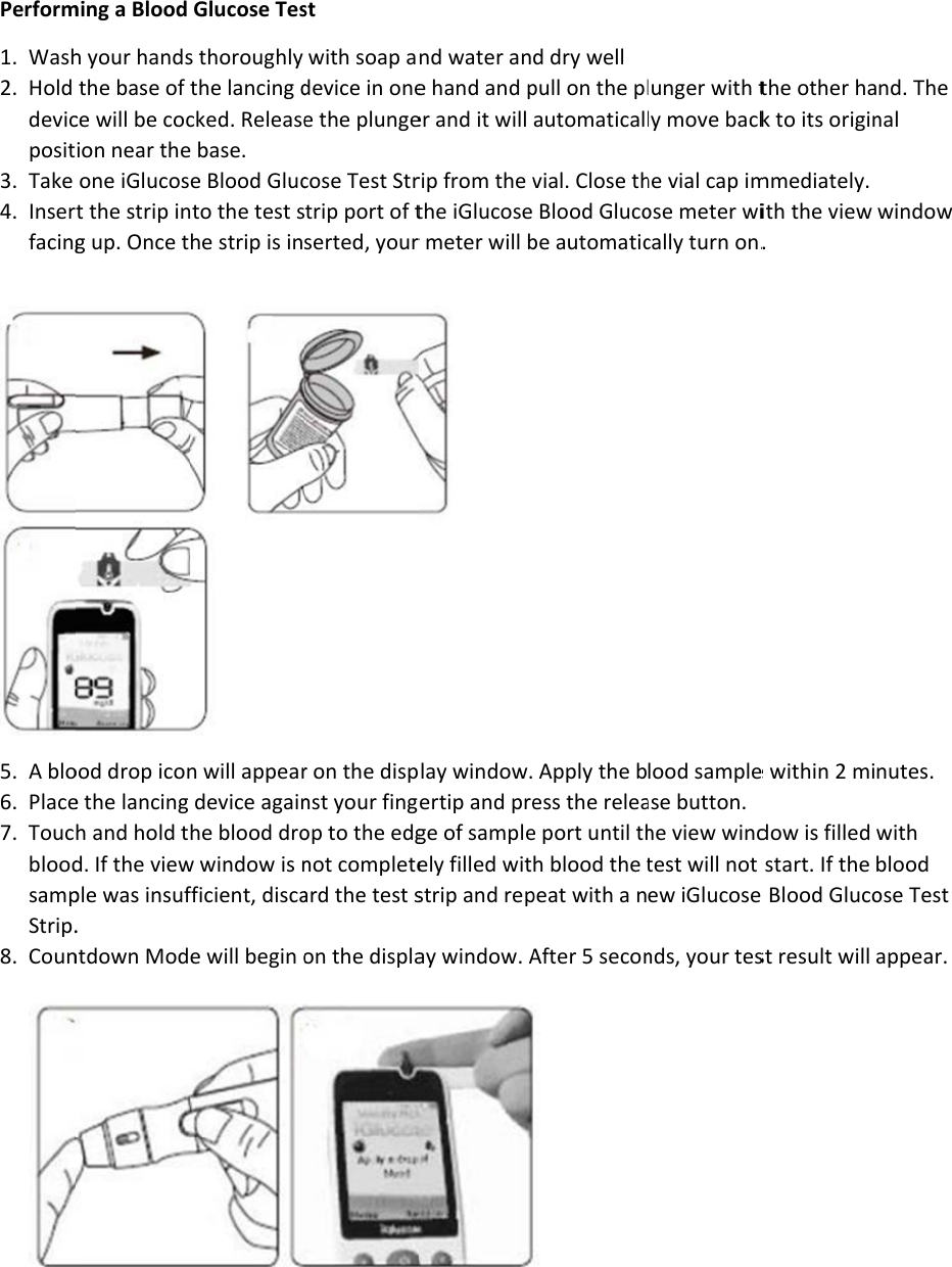 Perform1. Wash2. Hold devicposit3. Take 4. Inserfacing 5. A blo6. Place7. ToucbloodsampStrip.8. Coun  ming a Blood h your handsthe base of ce will be cocion near theone iGlucost the strip ing up. Once tood drop icone the lancing h and hold td. If the viewple was insuf. ntdown ModGlucose Tess thoroughly the lancing dcked. Releasee base. e Blood Glucnto the test she strip is inn will appeardevice againhe blood drow window is nfficient, discae will begin ost with soap adevice in onee the plungecose Test Strtrip port of tserted, yourr on the dispnst your fingop to the edgnot completeard the test son the displand water ane hand and per and it will rip from the vthe iGlucoser meter will b play window.ertip and prege of sampleely filled witstrip and repay window. Ad dry well pull on the plautomaticalvial. Close th Blood Glucobe automatic Apply the bess the releae port until thh blood the tpeat with a nAfter 5 secon lunger with tly move backhe vial cap imose meter wically turn on.lood samplease button. he view windtest will not ew iGlucose nds, your testhe other hak to its originmmediately. ith the view . e within 2 midow is filled start. If the e Blood Glucost result will nd. The nal window nutes. with blood ose Test appear. 