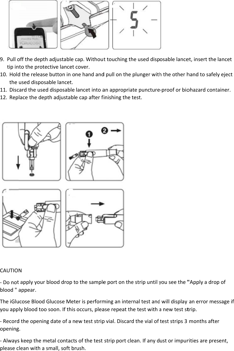 9. Pull otip in10. Holdthe 11. Disc12. Rep  CAUTIO- Do notblood &quot; aThe iGluyou app- Recordopening- Alwaysplease coff the depthto the proted the releaseused disposacard the usedlace the depN t apply your bappear.  ucose Blood Gly blood tood the openingg. s keep the mclean with a sh adjustable ective lancet e button in oable lancet. d disposable pth adjustablblood drop tGlucose Met soon. If thisg date of a netal contactsmall, soft brcap. Withoucover. ne hand andlancet into ae cap after fto the sampleter is perform occurs, pleaew test strips of the test rush. t touching thd pull on the an appropriafinishing the  e port on theming an interase repeat thp vial. Discarstrip port clehe used dispplunger withate puncturetest. e strip until yrnal test andhe test with ad the vial of ean. If any d osable lanceh the other h-proof or bioyou see the &quot;d will display a new test sttest strips 3 ust or impuret, insert thehand to safeohazard cont&quot;Apply a droan error metrip. months afterities are pre lancet ly eject tainer. op of essage if er esent, 