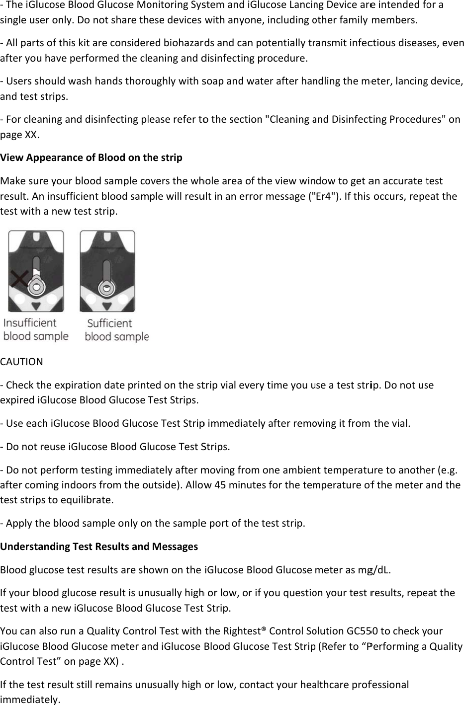 - The iGlsingle us- All partafter yo- Users sand test- For clepage XXView ApMake suresult. Atest withCAUTIO- Check texpired - Use ea- Do not- Do notafter comtest strip- Apply tUnderstBlood glIf your btest withYou can iGlucoseControl If the teimmedialucose Bloodser only. Do ts of this kit u have perfoshould wash t strips. aning and di. ppearance ofure your blooAn insufficienh a new test N the expiratioiGlucose Bloch iGlucose t reuse iGlucot perform tesming indoorps to equilibthe blood satanding Testucose test reblood glucoseh a new iGlualso run a Qe Blood GlucoTest” on pagst result stillately. d Glucose Monot share thare considerormed the clehands thoroisinfecting plf Blood on thod sample cont blood samstrip. on date printood Glucose Blood Glucoose Blood Glsting immeds from the orate. mple only on Results andesults are she result is uncose Blood GQuality Controse meter ange XX) .  remains unuonitoring Sysese devices red biohazareaning and doughly with slease refer tohe strip overs the whmple will resu ted on the stTest Strips. se Test Striplucose Test Siately after mutside). Allown the sampled Messages own on the nusually highGlucose Test ol Test with nd iGlucose usually high stem and iGlwith anyoneds and can pdisinfecting psoap and wao the sectionhole area of tult in an errotrip vial everp immediatelStrips.  moving fromw 45 minutee port of the iGlucose Bloh or low, or ift Strip. the RightestBlood Glucoor low, contucose Lancine, including opotentially trprocedure. ter after hann &quot;Cleaning athe view winr message (&quot;y time you uy after remo one ambienes for the temtest strip. ood Glucose f you questiot® Control Sose Test Stripact your heang Device areother family ansmit infecndling the meand Disinfectdow to get aEr4&quot;). If this se a test strioving it from nt temperatumperature ofmeter as mgon your test rolution GC55 (Refer to “Palthcare profe intended fomembers. ctious diseaseter, lancingting Proceduan accurate t occurs, repeip. Do not us the vial. ure to anothef the meter ag/dL. results, repe50 to check yPerforming afessional or a es, even g device, res&quot; on test eat the se er (e.g. and the eat the your  Quality 