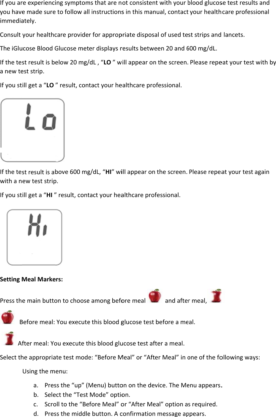 If you aryou haveimmediaConsult The iGluIf the tea new teIf you stIf the tewith a nIf you stSetting MPress th   B  AfSelect th re experiencie made sureately. your healthcucose Blood Gst result is best strip. ill get a “LO st result is abew test stripill get a “HI ”Meal Markee main buttoBefore meal: fter meal: Yohe appropriaUsing the ma. Presb. Selec. Scrod. Pres ing symptome to follow alcare provideGlucose metelow 20 mg/” result, con bove 600 mgp. ” result, cont ers: on to chooseYou executeou execute tate test modeenu: ss the “up” (Mect the “Test oll to the “Bess the middlems that are nl instructionsr for appropter displays r/dL , “LO ” wtact your heg/dL, “HI” witact your heae among befoe this blood ghis blood glue: “Before MMenu) buttoMode” optioefore Meal” oe button. A cot consistens in this manpriate disposaresults betwewill appear onealthcare proill appear onalthcare profore meal glucose test ucose test afMeal” or “Afton on the devon. or “After Meconfirmationnt with your bnual, contactal of used teeen 20 and 6n the screen.ofessional.  the screen. fessional.   and aftebefore a meter a meal. er Meal” in ovice. The Meeal” option a message apblood glucosyour healthst strips and 600 mg/dL.  Please repePlease repear meal,eal. one of the foenu appears.s required. ppears. se test resultcare profess lancets. eat your test at your test   ollowing way. ts and sional with by again ys: 