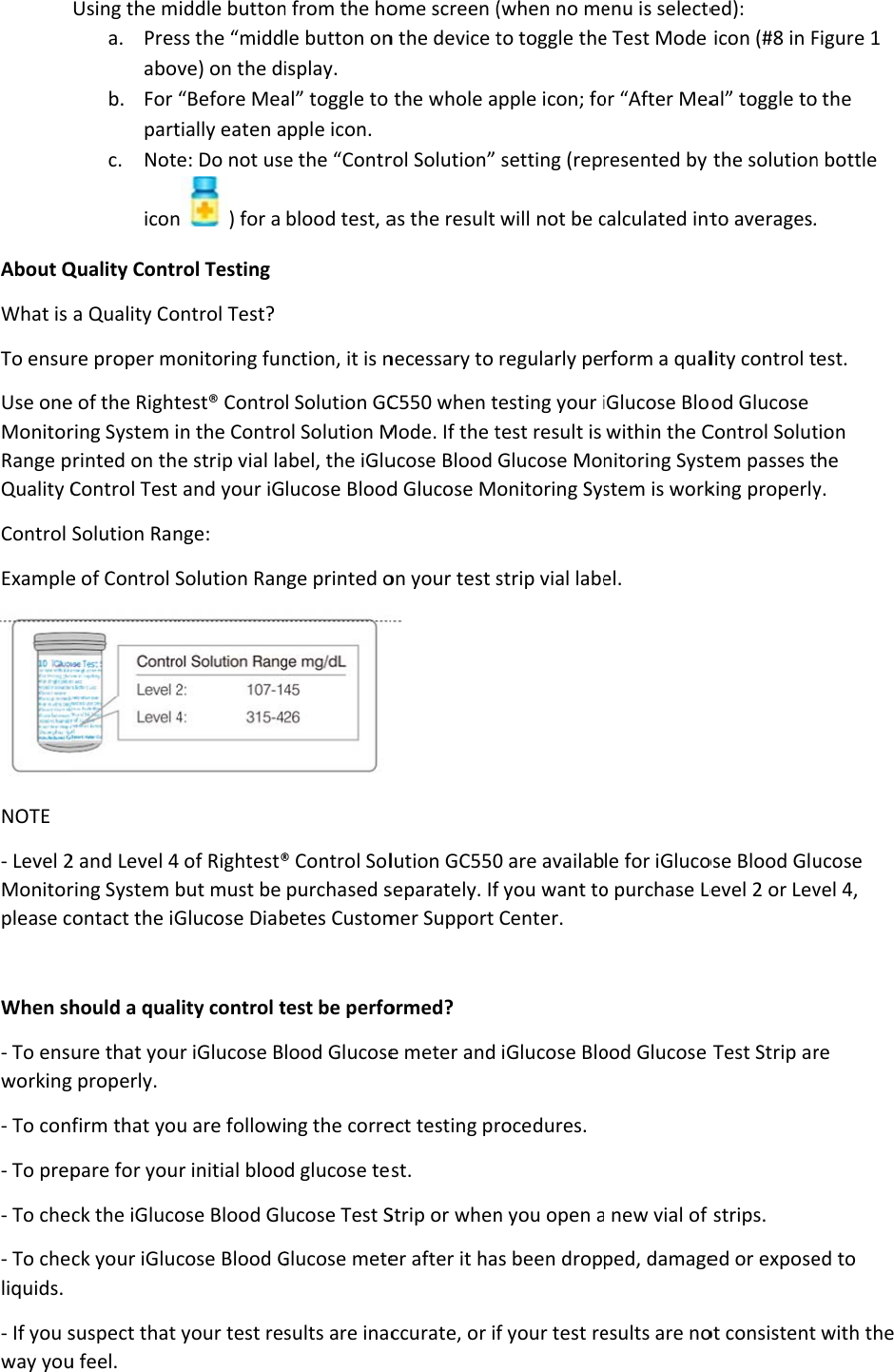 About QWhat is To ensuUse oneMonitorRange pQuality CControl ExampleNOTE - Level 2Monitorplease c When sh- To ensworking- To con- To prep- To che- To cheliquids. - If you sway youUsing the ma. Presabovb. For partc. NoteiconQuality Contra Quality Core proper moe of the Rightring System irinted on thControl Test Solution Rane of Control S2 and Level 4ring System bcontact the iGhould a qualure that youg properly. firm that youpare for youck the iGlucock your iGlucsuspect that u feel. iddle buttonss the “middve) on the d“Before Meatially eaten ae: Do not usen) for a rol Testing ontrol Test? onitoring funtest® Controin the Controe strip vial la and your iGnge: Solution Ran4 of Rightest®but must be Glucose Diablity control tur iGlucose Bu are followir initial blooose Blood Glcose Blood Gyour test ren from the hole button onisplay. al” toggle to apple icon.  e the “Contrblood test, anction, it is nl Solution GCol Solution Mabel, the iGlulucose Bloodnge printed o® Control Solpurchased sbetes Customtest be perfolood Glucoseing the corred glucose teucose Test SGlucose metesults are inacome screen (n the device tthe whole arol Solution” as the result necessary to C550 when tMode. If the tucose Blood d Glucose Mon your test s lution GC550separately. Ifmer Support ormed?  e meter and ect testing prst. Strip or whener after it haccurate, or if(when no meto toggle thepple icon; fosetting (repwill not be cregularly petesting your itest result is Glucose Moonitoring Sysstrip vial labe0 are availabf you want toCenter. iGlucose Blorocedures. n you open as been dropf your test reenu is selectee Test Mode or “After Mearesented by calculated intrform a qualiGlucose Blowithin the Cnitoring Syststem is workel. le for iGlucoo purchase Leood Glucose a new vial of ped, damageesults are noed): icon (#8 in Fal” toggle tothe solutionto averages.lity control tod Glucose Control Soluttem passes tking properlyose Blood Gluevel 2 or LevTest Strip arstrips. ed or exposeot consistent Figure 1  the n bottle  est. tion he y. ucose vel 4, re ed to with the 