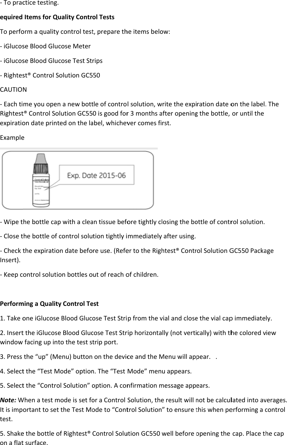 - To pracequired To perfo- iGlucos- iGlucos- RightesCAUTIO- Each tiRightestexpiratioExample- Wipe t- Close t- Check tInsert). - Keep c Perform1. Take o2. Insertwindow 3. Press 4. Select5. SelectNote: WIt is imptest. 5. Shakeon a flatctice testingItems for Qorm a qualityse Blood Gluse Blood Glust® Control SN me you opet® Control Soon date printe he bottle cathe bottle of the expiratioontrol solutiming a Qualitone iGlucoset the iGlucos facing up inthe “up” (Mt the “Test Mt the “ControWhen a test mortant to sete the bottle ot surface. . Quality Contry control testcose Meter cose Test StSolution GC5n a new bottolution GC55ted on the lap with a cleacontrol soluon date befoion bottles oty Control Tee Blood Gluce Blood Glucto the test sMenu) buttonMode” optionol Solution” omode is set fot the Test Moof Rightest® ol Tests t, prepare thrips 550 tle of contro0 is good forabel, whichevan tissue befotion tightly ire use. (Refeut of reach oest ose Test Stricose Test Strtrip port.  on the devicn. The “Test option. A conor a Control ode to “ContControl Soluhe items belol solution, wr 3 months aver comes fi ore tightly climmediatelyer to the Righof children. p from the vrip horizontace and the MMode” mennfirmation mSolution, thetrol Solutionution GC550 ow: write the expiafter openingrst. losing the boy after using. htest® Contrvial and closelly (not vertiMenu will apu appears. message appe result will n” to ensure twell before oration date og the bottle, ottle of contrrol Solution Ge the vial capcally) with thpear.   .  ears. not be calculthis when peopening the on the label.or until the rol solution. GC550 Packap immediatehe colored vlated into averforming a ccap. Place th. The age ly. iew verages. control he cap 