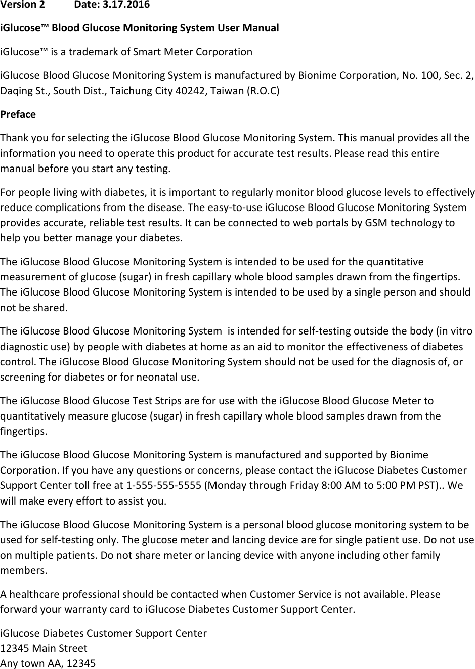   Version 2           Date: 3.17.2016 iGlucose™ Blood Glucose Monitoring System User Manual  iGlucose™ is a trademark of Smart Meter Corporation  iGlucose Blood Glucose Monitoring System is manufactured by Bionime Corporation, No. 100, Sec. 2, Daqing St., South Dist., Taichung City 40242, Taiwan (R.O.C) Preface Thank you for selecting the iGlucose Blood Glucose Monitoring System. This manual provides all the information you need to operate this product for accurate test results. Please read this entire manual before you start any testing. For people living with diabetes, it is important to regularly monitor blood glucose levels to effectively reduce complications from the disease. The easy-to-use iGlucose Blood Glucose Monitoring System provides accurate, reliable test results. It can be connected to web portals by GSM technology to help you better manage your diabetes. The iGlucose Blood Glucose Monitoring System is intended to be used for the quantitative measurement of glucose (sugar) in fresh capillary whole blood samples drawn from the fingertips. The iGlucose Blood Glucose Monitoring System is intended to be used by a single person and should not be shared. The iGlucose Blood Glucose Monitoring System  is intended for self-testing outside the body (in vitro diagnostic use) by people with diabetes at home as an aid to monitor the effectiveness of diabetes control. The iGlucose Blood Glucose Monitoring System should not be used for the diagnosis of, or screening for diabetes or for neonatal use.  The iGlucose Blood Glucose Test Strips are for use with the iGlucose Blood Glucose Meter to quantitatively measure glucose (sugar) in fresh capillary whole blood samples drawn from the fingertips. The iGlucose Blood Glucose Monitoring System is manufactured and supported by Bionime Corporation. If you have any questions or concerns, please contact the iGlucose Diabetes Customer Support Center toll free at 1-555-555-5555 (Monday through Friday 8:00 AM to 5:00 PM PST).. We will make every effort to assist you. The iGlucose Blood Glucose Monitoring System is a personal blood glucose monitoring system to be used for self-testing only. The glucose meter and lancing device are for single patient use. Do not use on multiple patients. Do not share meter or lancing device with anyone including other family members. A healthcare professional should be contacted when Customer Service is not available. Please forward your warranty card to iGlucose Diabetes Customer Support Center. iGlucose Diabetes Customer Support Center 12345 Main Street Any town AA, 12345 