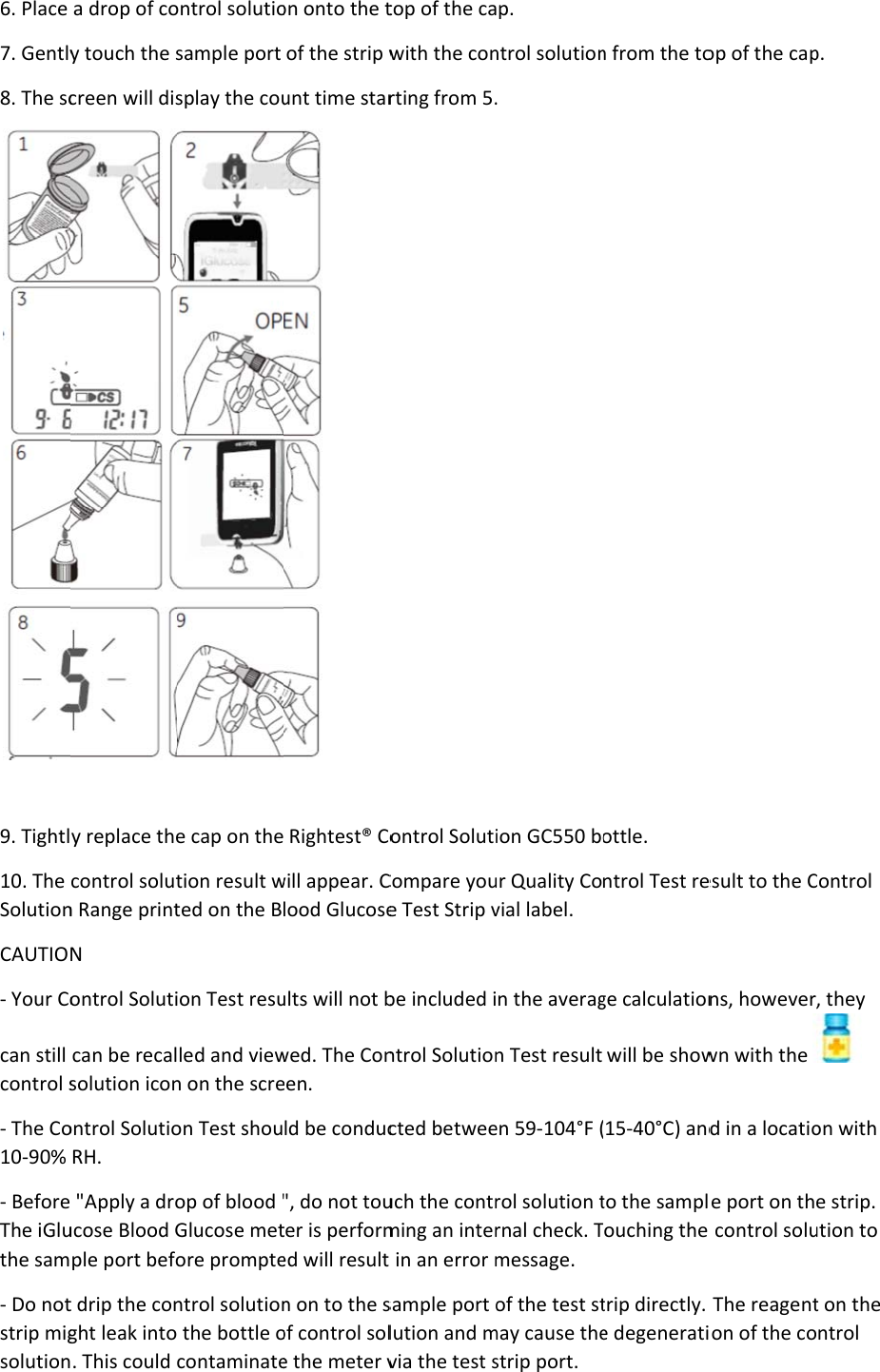 6. Place 7. Gently8. The sc 9. Tightl10. The SolutionCAUTIO- Your Cocan still control s- The Co10-90% - BeforeThe iGluthe sam- Do notstrip migsolutiona drop of coy touch the screen will disy replace thecontrol solutn Range printN ontrol Solutican be recalsolution iconontrol SolutioRH.  &quot;Apply a droucose Blood Gple port befot drip the conght leak into. This could ontrol solutiosample port splay the coue cap on thetion result wted on the Bion Test resuled and viewn on the screon Test shouop of blood &quot;Glucose metore promptentrol solution the bottle ocontaminateon onto the tof the strip wunt time star  Rightest® Cowill appear. Clood Glucoseults will not bwed. The Coneen. ld be conduc&quot;, do not touter is performed will result n on to the sof control sole the meter vtop of the cawith the conrting from 5.ontrol SolutiCompare youe Test Strip vbe included introl Solutioncted betweeuch the contrming an inter in an error msample port olution and mvia the test sp. ntrol solution. ion GC550 bour Quality Covial label. n the averagn Test result en 59-104°F (rol solution trnal check. Tmessage.  of the test stmay cause thestrip port. n from the toottle. ntrol Test rege calculationwill be show15-40°C) andto the samplTouching the trip directly. e degeneratiop of the capesult to the Cns, howeverwn with the d in a locatioe port on th control soluThe reagention of the cop. Control , they on with e strip. ution to t on the ntrol 