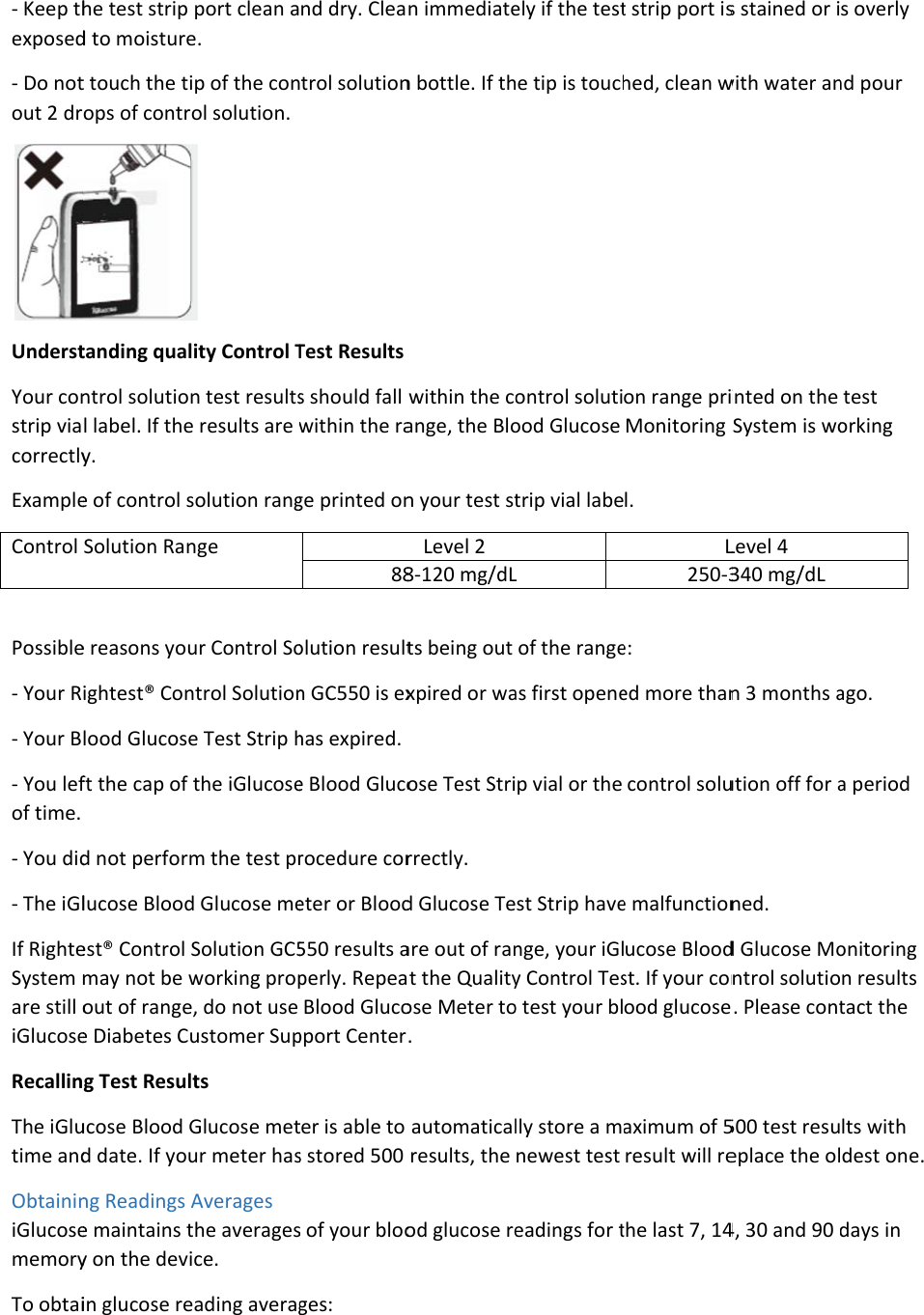 - Keep thexposed- Do notout 2 drUnderstYour constrip viacorrectlyExampleControl  Possible- Your R- Your B- You lefof time. - You did- The iGlIf RighteSystem mare still oiGlucoseRecallinThe iGlutime andObtaininiGlucosememoryTo obtaihe test strip d to moisturet touch the tiops of contrtanding qualntrol solutionl label. If they. e of control sSolution Rane reasons youightest® Conlood Glucoseft the cap of d not performlucose Bloodest® Control may not be wout of rangee Diabetes Cug Test Resulucose Blood Gd date. If young Readings Ae maintains ty on the deviin glucose report clean ae. ip of the conol solution.   lity Control Tn test resultse results are wsolution rangnge ur Control Sontrol Solutione Test Strip hthe iGlucosem the test prd Glucose meSolution GC5working prope, do not use ustomer Supts Glucose metur meter hasAverages the averagesice. eading averagnd dry. Cleatrol solution Test Results s should fall within the rage printed on88olution resultn GC550 is exhas expired. e Blood Glucorocedure coreter or Blood550 results aperly. RepeaBlood Glucopport Centerter is able to s stored 500 s of your blooges: n immediaten bottle. If thwithin the coange, the Blon your test stLevel 2 8-120 mg/dLts being out xpired or waose Test Strirrectly. d Glucose Teare out of ranat the Qualityose Meter to. automaticalresults, the od glucose reely if the teste tip is touchontrol solutiood Glucose trip vial labeL of the rangeas first openep vial or the st Strip havenge, your iGly Control Teso test your bllly store a mnewest test eadings for tt strip port ished, clean won range priMonitoring l. L250-3e: ed more thancontrol solue malfunctionucose Bloodst. If your conood glucoseaximum of 5result will rethe last 7, 14s stained or iwith water aninted on the System is woLevel 4 340 mg/dL n 3 months aution off for aned. d Glucose Montrol solutio. Please cont500 test resueplace the ol4, 30 and 90 s overly nd pour test orking ago. a period onitoring n results tact the lts with dest one. days in 