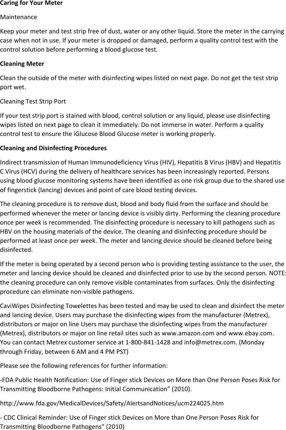 Caring for Your Meter Maintenance Keep your meter and test strip free of dust, water or any other liquid. Store the meter in the carrying case when not in use. If your meter is dropped or damaged, perform a quality control test with the control solution before performing a blood glucose test. Cleaning Meter Clean the outside of the meter with disinfecting wipes listed on next page. Do not get the test strip port wet. Cleaning Test Strip Port If your test strip port is stained with blood, control solution or any liquid, please use disinfecting wipes listed on next page to clean it immediately. Do not immerse in water. Perform a quality control test to ensure the iGlucose Blood Glucose meter is working properly. Cleaning and Disinfecting Procedures Indirect transmission of Human Immunodeficiency Virus (HIV), Hepatitis B Virus (HBV) and Hepatitis C Virus (HCV) during the delivery of healthcare services has been increasingly reported. Persons using blood glucose monitoring systems have been identified as one risk group due to the shared use of fingerstick (lancing) devices and point of care blood testing devices. The cleaning procedure is to remove dust, blood and body fluid from the surface and should be performed whenever the meter or lancing device is visibly dirty. Performing the cleaning procedure once per week is recommended. The disinfecting procedure is necessary to kill pathogens such as HBV on the housing materials of the device. The cleaning and disinfecting procedure should be performed at least once per week. The meter and lancing device should be cleaned before being disinfected. If the meter is being operated by a second person who is providing testing assistance to the user, the meter and lancing device should be cleaned and disinfected prior to use by the second person. NOTE: the cleaning procedure can only remove visible contaminates from surfaces. Only the disinfecting procedure can eliminate non-visible pathogens. CaviWipes Disinfecting Towelettes has been tested and may be used to clean and disinfect the meter and lancing device. Users may purchase the disinfecting wipes from the manufacturer (Metrex), distributors or major on line Users may purchase the disinfecting wipes from the manufacturer (Metrex), distributors or major on line retail sites such as www.amazon.com and www.ebay.com. You can contact Metrex customer service at 1-800-841-1428 and info@metrex.com. (Monday through Friday, between 6 AM and 4 PM PST) Please see the following references for further information: -FDA Public Health Notification: Use of Finger stick Devices on More than One Person Poses Risk for Transmitting Bloodborne Pathogens: Initial Communication” (2010). http://www.fda.gov/MedicalDevices/Safety/AlertsandNotices/ucm224025.htm - CDC Clinical Reminder: Use of Finger stick Devices on More than One Person Poses Risk for Transmitting Bloodborne Pathogens” (2010) 