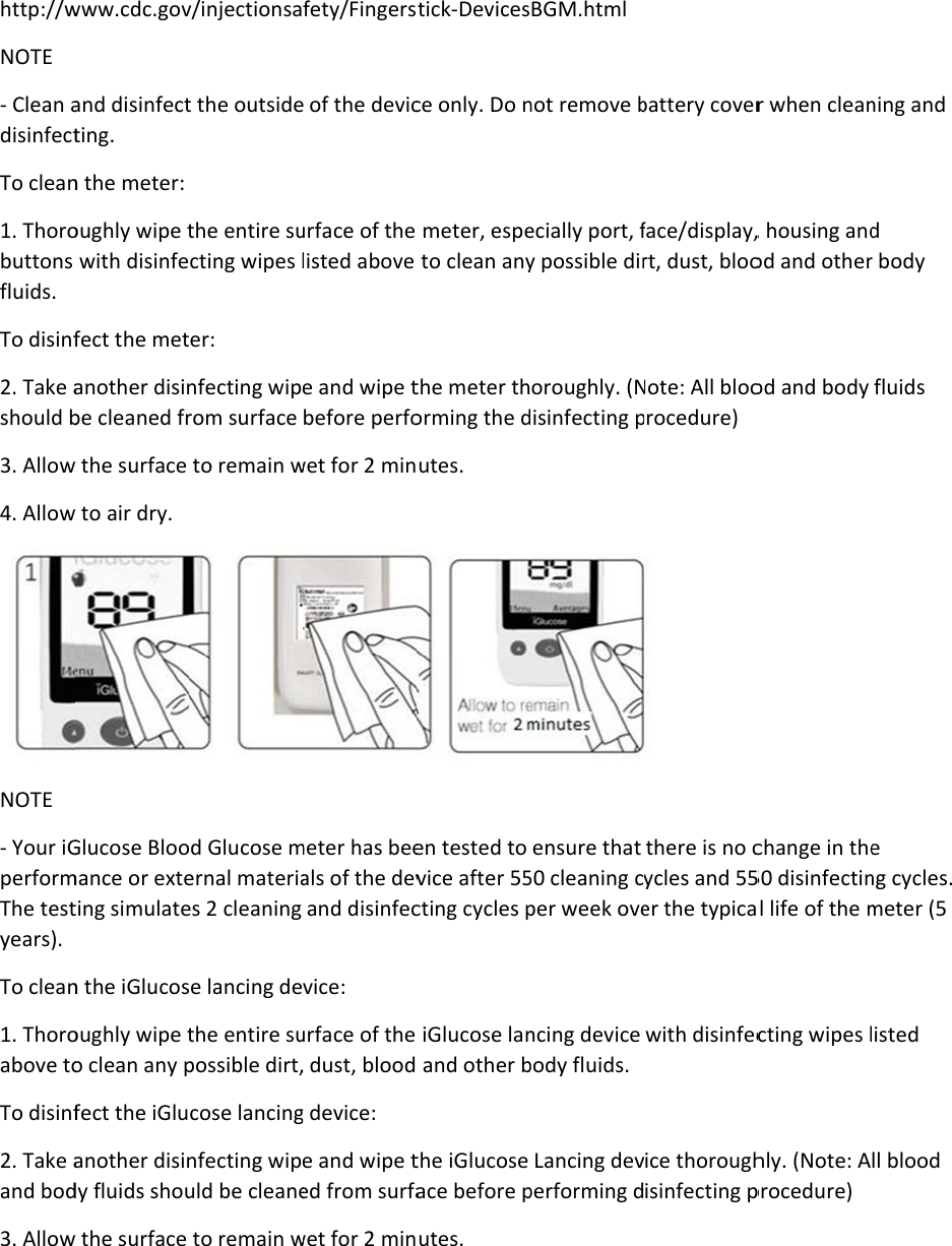 http://wNOTE - Clean adisinfectTo clean1. Thorobuttons fluids. To disinf2. Take ashould b3. Allow4. AllowNOTE - Your iGperformThe testyears). To clean1. Thoroabove toTo disinf2. Take aand bod3. Allowwww.cdc.govand disinfectting. n the meter: oughly wipe twith disinfefect the metanother disinbe cleaned frw the surface w to air dry. Glucose Bloomance or exteting simulaten the iGlucosoughly wipe to clean any pfect the iGluanother disindy fluids shouw the surface v/injectionsat the outsidethe entire sucting wipes ler: nfecting wiprom surface to remain wod Glucose mernal materiaes 2 cleaning se lancing dethe entire supossible dirt,cose lancingnfecting wipuld be cleaneto remain wfety/Fingerse of the devicurface of the listed above e and wipe tbefore perfowet for 2 minmeter has beeals of the devand disinfecvice: urface of the  dust, blood g device: e and wipe ted from surfawet for 2 minstick-Devicesce only. Do n meter, espeto clean anythe meter thorming the dutes. en tested to vice after 55cting cycles p iGlucose lan and other bthe iGlucose ace before putes. BGM.html not remove becially port, fy possible diroroughly. (Ndisinfecting pensure that 50 cleaning cper week ovencing device body fluids. Lancing devperforming dbattery coverface/display,rt, dust, blooNote: All blooprocedure)  there is no cycles and 55er the typicawith disinfecice thoroughisinfecting pr when clean, housing andod and otherod and body change in the50 disinfectinl life of the mcting wipes lhly. (Note: Aprocedure) ning and d r body fluids e ng cycles. meter (5 isted ll blood 