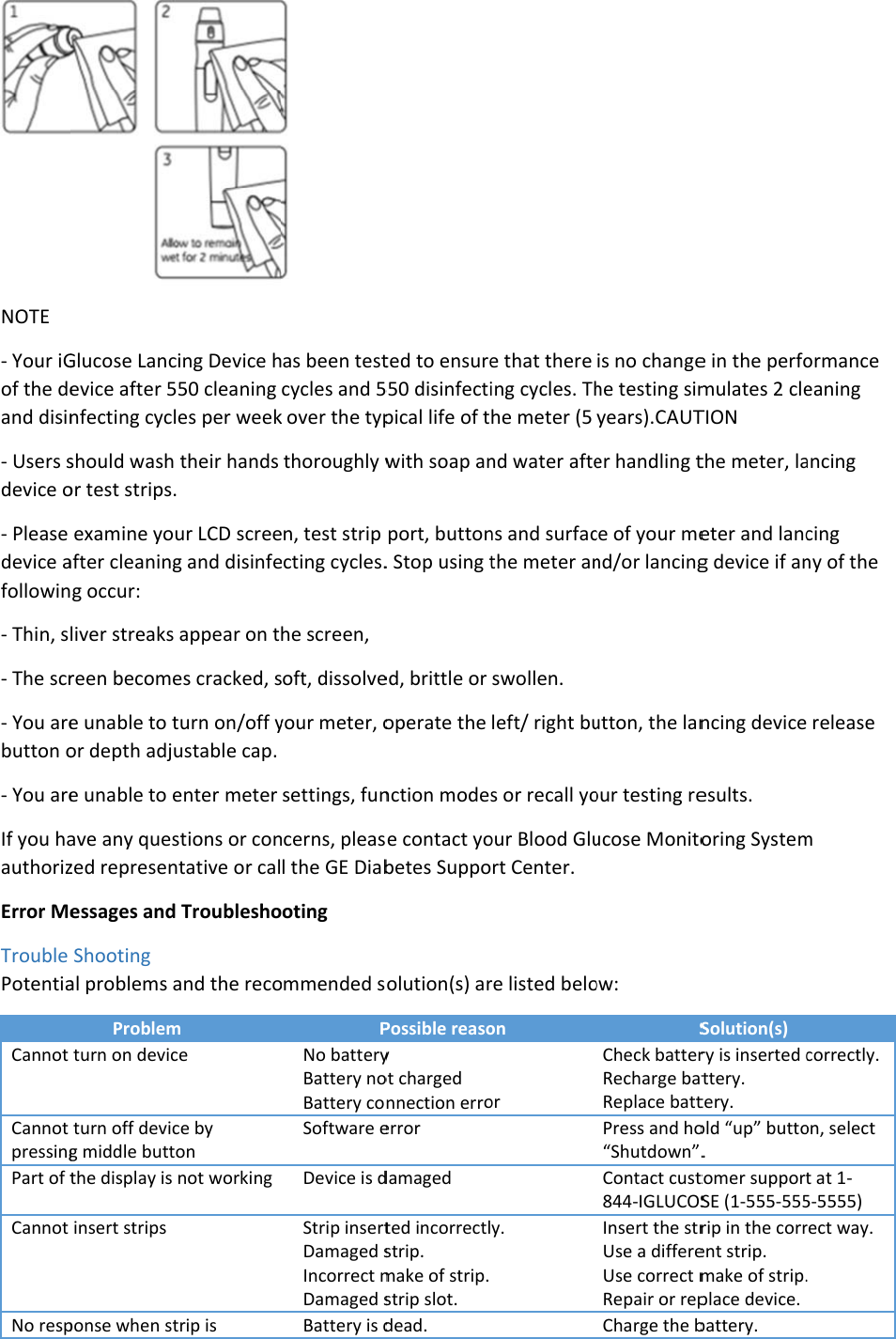 NOTE - Your iGof the deand disin- Users sdevice o- Please device afollowin- Thin, s- The scr- You arebutton o- You areIf you haauthorizError MeTrouble PotentiaCannot Cannot pressingPart of tCannot No respGlucose Lancevice after 5nfecting cyclshould wash or test strips.examine youafter cleaningg occur: liver streaks reen becomee unable to tor depth adjue unable to eave any queszed represenessages andShooting al problems aProblemturn on devicturn off devicg middle buttthe display is insert strips ponse when stcing Device h550 cleaning les per weektheir hands . ur LCD screeg and disinfeappear on tes cracked, sturn on/off yustable cap. enter meter stions or conntative or cal Troubleshoand the recom ce ce by on not working trip is  as been testcycles and 5k over the typthoroughly wen, test strip ecting cycles.he screen, soft, dissolveyour meter, osettings, funncerns, pleasl the GE Diabooting ommended sPNo batteryBattery noBattery coSoftware eDevice is dStrip insertDamaged sIncorrect mDamaged sBattery is dted to ensure550 disinfectipical life of twith soap anport, button. Stop using ted, brittle or operate the nction modese contact yobetes Suppoolution(s) arPossible reasoy ot charged nnection erroerror damaged ted incorrectlstrip. make of strip. strip slot. dead. e that there ing cycles. Thhe meter (5 nd water aftens and surfacthe meter answollen. left/ right bus or recall yoour Blood Glurt Center. re listed beloon or y. is no changehe testing simyears).CAUTer handling tce of your mend/or lancingutton, the lanour testing reucose Monitoow: SCheck batterRecharge batReplace battPress and ho“Shutdown”.Contact cust844-IGLUCOSInsert the strUse a differeUse correct mRepair or repCharge the be in the perfomulates 2 cleTION the meter, laeter and lancg device if anncing deviceesults. oring SystemSolution(s) ry is inserted cttery. tery. old “up” butto. tomer supportSE (1-555-555rip in the corrent strip. make of strip.place device. battery. ormance eaning ancing cing ny of the  release m correctly. on, select t at 1-5-5555) rect way. . 