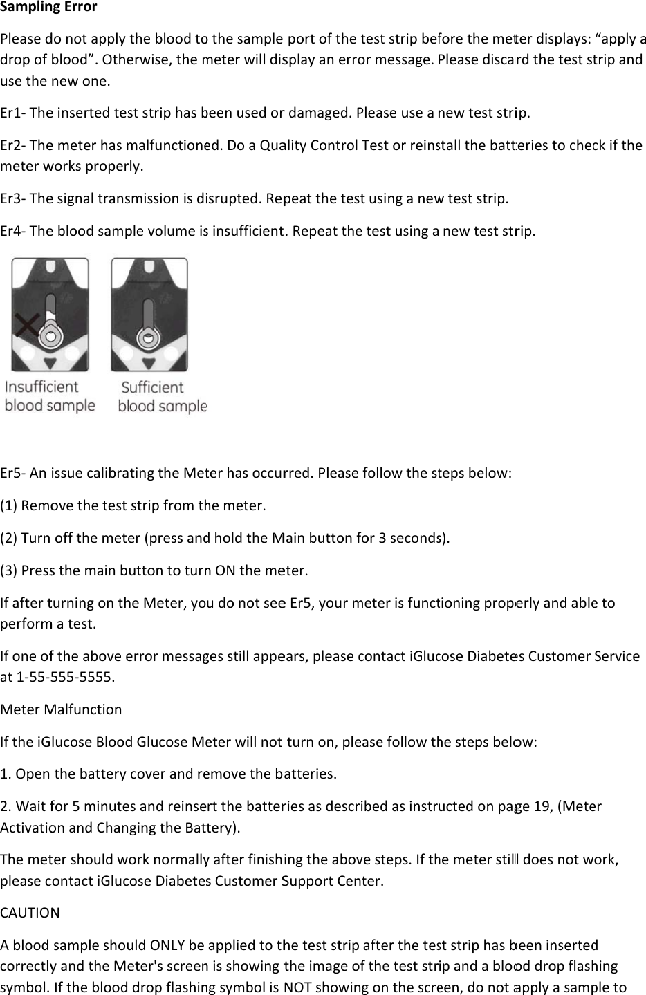 SamplinPlease ddrop of use the Er1- TheEr2- Themeter wEr3- TheEr4- The Er5- An (1) Remo(2) Turn (3) PressIf after tperformIf one ofat 1-55-5Meter MIf the iG1. Open 2. Wait fActivatioThe metplease cCAUTIOA blood correctlysymbol. ng Error do not apply blood”. Othenew one. e inserted tese meter has mworks propere signal transe blood sampissue calibraove the test  off the metes the main bturning on thm a test. f the above e555-5555. Malfunction lucose Bloodthe battery for 5 minuteon and Chanter should wcontact iGlucN sample shouy and the MeIf the blood the blood toerwise, the mst strip has bmalfunctionerly. smission is diple volume isting the Metstrip from ther (press andutton to turnhe Meter, yoerror messagd Glucose Mecover and rees and reinseging the Batork normallycose Diabeteuld ONLY be eter&apos;s screendrop flashino the sample meter will disbeen used ored. Do a Quaisrupted. Reps insufficient ter has occurhe meter. d hold the Mn ON the meu do not seeges still appeeter will not emove the brt the battertery). y after finishs Customer Sapplied to thn is showing tng symbol is  port of the tsplay an error damaged. Pality Control peat the testt. Repeat therred. Please Main button feter. e Er5, your mears, please cturn on, pleatteries. ries as descring the abovSupport Cenhe test strip the image ofNOT showintest strip befor message. Please use a Test or reinst using a newe test using afollow the stfor 3 secondsmeter is functcontact iGlucease follow thibed as instrve steps. If thter. after the tesf the test strg on the screfore the metPlease discarnew test stristall the battw test strip.  new test strteps below: s). tioning propecose Diabetehe steps beloucted on paghe meter stillst strip has bip and a blooeen, do not ater displays: rd the test stip. teries to checrip. erly and ablees Customer ow: ge 19, (Metel does not wbeen insertedod drop flashapply a samp“apply a trip and ck if the e to Service er ork, d hing ple to 