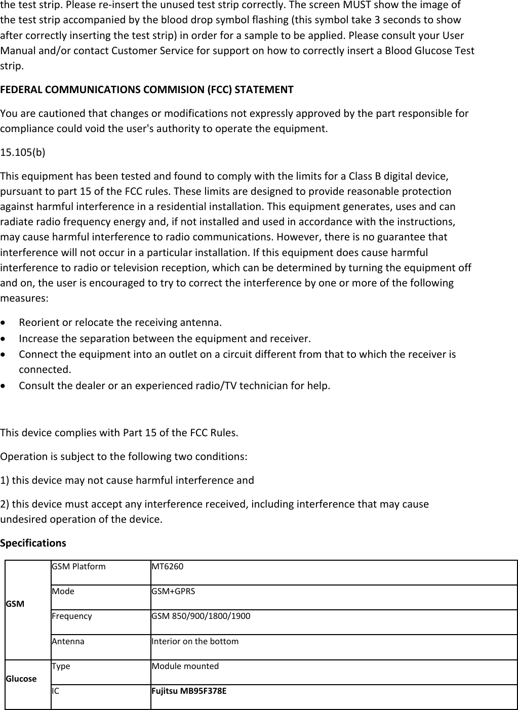 the test strip. Please re-insert the unused test strip correctly. The screen MUST show the image of the test strip accompanied by the blood drop symbol flashing (this symbol take 3 seconds to show after correctly inserting the test strip) in order for a sample to be applied. Please consult your User Manual and/or contact Customer Service for support on how to correctly insert a Blood Glucose Test strip.   FEDERAL COMMUNICATIONS COMMISION (FCC) STATEMENT You are cautioned that changes or modifications not expressly approved by the part responsible for compliance could void the user&apos;s authority to operate the equipment. 15.105(b) This equipment has been tested and found to comply with the limits for a Class B digital device, pursuant to part 15 of the FCC rules. These limits are designed to provide reasonable protection against harmful interference in a residential installation. This equipment generates, uses and can radiate radio frequency energy and, if not installed and used in accordance with the instructions, may cause harmful interference to radio communications. However, there is no guarantee that interference will not occur in a particular installation. If this equipment does cause harmful interference to radio or television reception, which can be determined by turning the equipment off and on, the user is encouraged to try to correct the interference by one or more of the following measures:  Reorient or relocate the receiving antenna.  Increase the separation between the equipment and receiver.  Connect the equipment into an outlet on a circuit different from that to which the receiver is connected.  Consult the dealer or an experienced radio/TV technician for help.  This device complies with Part 15 of the FCC Rules. Operation is subject to the following two conditions: 1) this device may not cause harmful interference and 2) this device must accept any interference received, including interference that may cause undesired operation of the device. Specifications GSM GSM Platform  MT6260 Mode GSM+GPRS Frequency GSM 850/900/1800/1900 Antenna  Interior on the bottom Glucose Type Module mounted IC  Fujitsu MB95F378E 