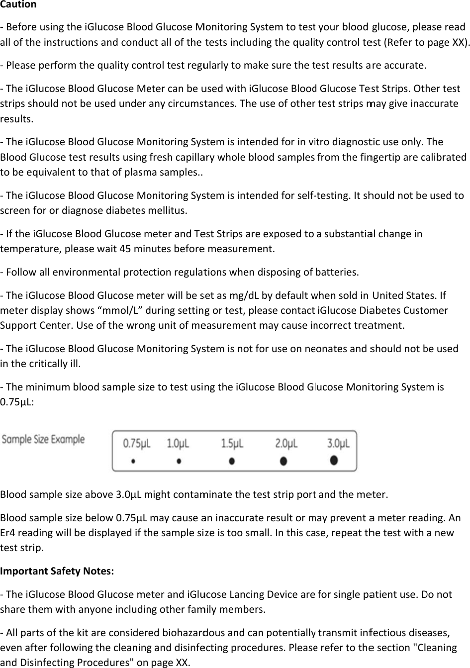  Caution - Beforeall of the- Please - The iGlstrips shresults. - The iGlBlood Gto be eq- The iGlscreen f- If the iGtempera- Follow - The iGlmeter dSupport- The iGlin the cr- The mi0.75µL:  Blood saBlood saEr4 readtest stripImporta- The iGlshare th- All parteven aftand Disi  using the iGe instructionperform thelucose Bloodhould not be lucose Bloodlucose test rquivalent to tlucose Bloodor or diagnoGlucose Blooature, pleaseall environmlucose Bloodisplay shows Center. Uselucose Bloodritically ill. inimum bloo ample size abample size beding will be dp. ant Safety Nolucose Bloodhem with anyts of the kit ater followingnfecting ProGlucose Bloodns and condue quality cond Glucose Meused under d Glucose Moresults using that of plasmd Glucose Moose diabetes od Glucose me wait 45 minmental proted Glucose mes “mmol/L” de of the wrond Glucose Mood sample sizbove 3.0µL melow 0.75µL displayed if thotes: d Glucose meyone includinare considerg the cleaningcedures&quot; ond Glucose Muct all of the trol test regueter can be uany circumstonitoring Sysfresh capillama samples.. onitoring Sysmellitus. meter and Tenutes beforection regulateter will be sduring settinng unit of meonitoring Sysze to test usimight contammay cause ahe sample sieter and iGlung other famed biohazardg and disinfe page XX. Monitoring Sytests includiularly to makused with iGtances. The stem is intenary whole blostem is intenest Strips aree measuremetions when dset as mg/dL g or test, pleeasurement stem is not fong the iGlucominate the tean inaccurateize is too smucose Lancingmily membersdous and canecting procedystem to testing the qualike sure the tlucose Blooduse of othernded for in viood samples nded for self-e exposed to ent. disposing of by default wease contactmay cause inor use on neose Blood Glest strip porte result or mall. In this cag Device ares.  n potentiallydures. Pleaset your blood ty control teest results ad Glucose Testest strips mtro diagnostfrom the fin-testing. It sha substantiabatteries. when sold in iGlucose Diancorrect treaonates and slucose Monit t and the memay prevent ase, repeat thfor single pay transmit infe refer to theglucose, pleest (Refer to are accurate.st Strips. Othmay give inactic use only. Tngertip are cahould not beal change in United Stateabetes Custoatment. should not btoring Systemeter. a meter readhe test with atient use. Dfectious disee section &quot;Clase read page XX).   her test ccurate The alibrated  used to es. If omer be used m is ding. An a new Do not ases, eaning 