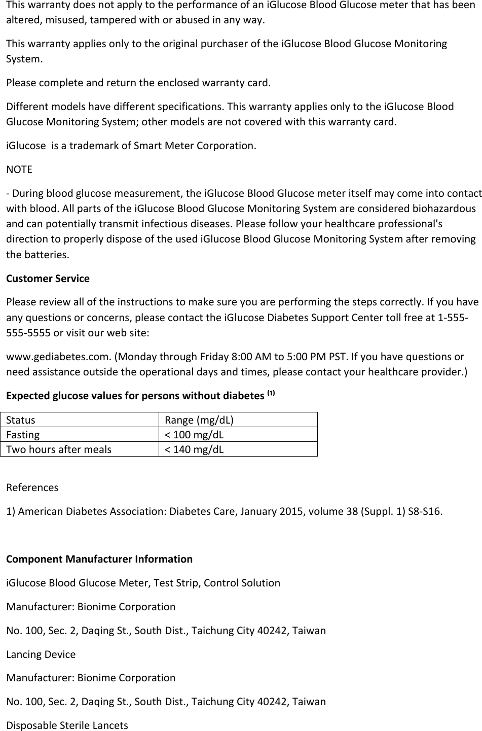 This warranty does not apply to the performance of an iGlucose Blood Glucose meter that has been altered, misused, tampered with or abused in any way. This warranty applies only to the original purchaser of the iGlucose Blood Glucose Monitoring System. Please complete and return the enclosed warranty card. Different models have different specifications. This warranty applies only to the iGlucose Blood Glucose Monitoring System; other models are not covered with this warranty card. iGlucose  is a trademark of Smart Meter Corporation.  NOTE - During blood glucose measurement, the iGlucose Blood Glucose meter itself may come into contact with blood. All parts of the iGlucose Blood Glucose Monitoring System are considered biohazardous and can potentially transmit infectious diseases. Please follow your healthcare professional&apos;s direction to properly dispose of the used iGlucose Blood Glucose Monitoring System after removing the batteries. Customer Service Please review all of the instructions to make sure you are performing the steps correctly. If you have any questions or concerns, please contact the iGlucose Diabetes Support Center toll free at 1-555-555-5555 or visit our web site: www.gediabetes.com. (Monday through Friday 8:00 AM to 5:00 PM PST. If you have questions or need assistance outside the operational days and times, please contact your healthcare provider.) Expected glucose values for persons without diabetes ⁽¹⁾ Status Range (mg/dL) Fasting  &lt; 100 mg/dL Two hours after meals  &lt; 140 mg/dL  References 1) American Diabetes Association: Diabetes Care, January 2015, volume 38 (Suppl. 1) S8-S16.  Component Manufacturer Information iGlucose Blood Glucose Meter, Test Strip, Control Solution Manufacturer: Bionime Corporation No. 100, Sec. 2, Daqing St., South Dist., Taichung City 40242, Taiwan Lancing Device Manufacturer: Bionime Corporation No. 100, Sec. 2, Daqing St., South Dist., Taichung City 40242, Taiwan Disposable Sterile Lancets 