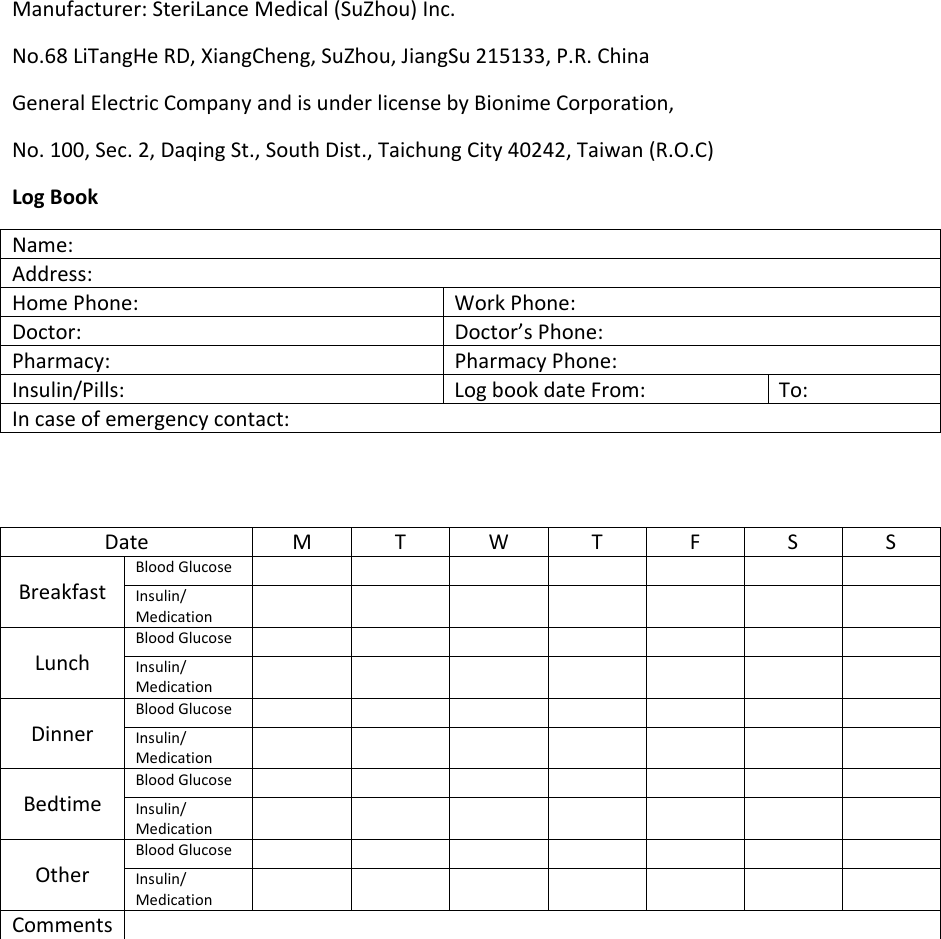 Manufacturer: SteriLance Medical (SuZhou) Inc. No.68 LiTangHe RD, XiangCheng, SuZhou, JiangSu 215133, P.R. China General Electric Company and is under license by Bionime Corporation, No. 100, Sec. 2, Daqing St., South Dist., Taichung City 40242, Taiwan (R.O.C) Log Book Name: Address: Home Phone:  Work Phone: Doctor: Doctor’s Phone: Pharmacy: Pharmacy Phone: Insulin/Pills:  Log book date From:  To: In case of emergency contact:   Date  M T W T  F  S  S Breakfast Blood Glucose        Insulin/ Medication         Lunch Blood Glucose         Insulin/ Medication         Dinner Blood Glucose         Insulin/ Medication         Bedtime Blood Glucose         Insulin/ Medication         Other Blood Glucose         Insulin/ Medication         Comments     