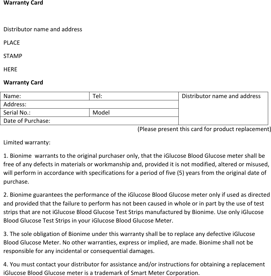 Warranty Card  Distributor name and address PLACE STAMP HERE Warranty Card Name:  Tel:  Distributor name and address Address: Serial No.:  Model Date of Purchase: (Please present this card for product replacement) Limited warranty: 1. Bionime  warrants to the original purchaser only, that the iGlucose Blood Glucose meter shall be free of any defects in materials or workmanship and, provided it is not modified, altered or misused, will perform in accordance with specifications for a period of five (5) years from the original date of purchase. 2. Bionime guarantees the performance of the iGlucose Blood Glucose meter only if used as directed and provided that the failure to perform has not been caused in whole or in part by the use of test strips that are not iGlucose Blood Glucose Test Strips manufactured by Bionime. Use only iGlucose Blood Glucose Test Strips in your iGlucose Blood Glucose Meter. 3. The sole obligation of Bionime under this warranty shall be to replace any defective iGlucose Blood Glucose Meter. No other warranties, express or implied, are made. Bionime shall not be responsible for any incidental or consequential damages. 4. You must contact your distributor for assistance and/or instructions for obtaining a replacement iGlucose Blood Glucose meter is a trademark of Smart Meter Corporation.    