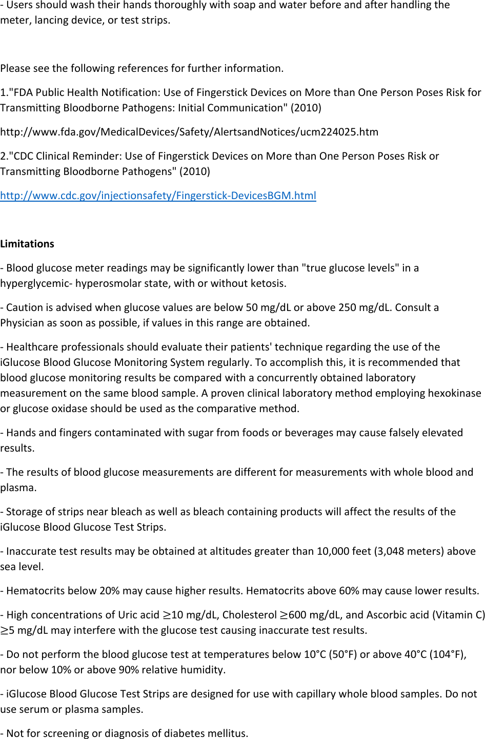 - Users should wash their hands thoroughly with soap and water before and after handling the meter, lancing device, or test strips.  Please see the following references for further information. 1.&quot;FDA Public Health Notification: Use of Fingerstick Devices on More than One Person Poses Risk for Transmitting Bloodborne Pathogens: Initial Communication&quot; (2010) http://www.fda.gov/MedicalDevices/Safety/AlertsandNotices/ucm224025.htm 2.&quot;CDC Clinical Reminder: Use of Fingerstick Devices on More than One Person Poses Risk or Transmitting Bloodborne Pathogens&quot; (2010) http://www.cdc.gov/injectionsafety/Fingerstick-DevicesBGM.html  Limitations - Blood glucose meter readings may be significantly lower than &quot;true glucose levels&quot; in a hyperglycemic- hyperosmolar state, with or without ketosis.  - Caution is advised when glucose values are below 50 mg/dL or above 250 mg/dL. Consult a Physician as soon as possible, if values in this range are obtained. - Healthcare professionals should evaluate their patients&apos; technique regarding the use of the iGlucose Blood Glucose Monitoring System regularly. To accomplish this, it is recommended that blood glucose monitoring results be compared with a concurrently obtained laboratory measurement on the same blood sample. A proven clinical laboratory method employing hexokinase or glucose oxidase should be used as the comparative method. - Hands and fingers contaminated with sugar from foods or beverages may cause falsely elevated results. - The results of blood glucose measurements are different for measurements with whole blood and plasma. - Storage of strips near bleach as well as bleach containing products will affect the results of the       iGlucose Blood Glucose Test Strips. - Inaccurate test results may be obtained at altitudes greater than 10,000 feet (3,048 meters) above sea level. - Hematocrits below 20% may cause higher results. Hematocrits above 60% may cause lower results. - High concentrations of Uric acid ≥10 mg/dL, Cholesterol ≥600 mg/dL, and Ascorbic acid (Vitamin C) ≥5 mg/dL may interfere with the glucose test causing inaccurate test results. - Do not perform the blood glucose test at temperatures below 10°C (50°F) or above 40°C (104°F), nor below 10% or above 90% relative humidity. - iGlucose Blood Glucose Test Strips are designed for use with capillary whole blood samples. Do not use serum or plasma samples. - Not for screening or diagnosis of diabetes mellitus. 
