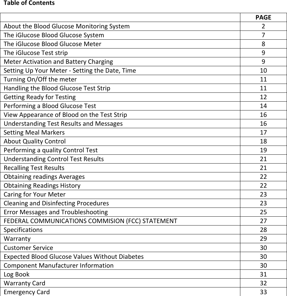 Table of Contents  PAGE About the Blood Glucose Monitoring System  2 The iGlucose Blood Glucose System  7 The iGlucose Blood Glucose Meter  8 The iGlucose Test strip  9 Meter Activation and Battery Charging  9 Setting Up Your Meter - Setting the Date, Time   10 Turning On/Off the meter  11 Handling the Blood Glucose Test Strip   11 Getting Ready for Testing  12 Performing a Blood Glucose Test   14 View Appearance of Blood on the Test Strip  16 Understanding Test Results and Messages  16 Setting Meal Markers  17 About Quality Control   18 Performing a quality Control Test  19 Understanding Control Test Results  21 Recalling Test Results  21 Obtaining readings Averages   22 Obtaining Readings History  22 Caring for Your Meter  23 Cleaning and Disinfecting Procedures  23 Error Messages and Troubleshooting  25 FEDERAL COMMUNICATIONS COMMISION (FCC) STATEMENT  27 Specifications 28 Warranty  29 Customer Service  30 Expected Blood Glucose Values Without Diabetes  30 Component Manufacturer Information  30 Log Book  31 Warranty Card  32 Emergency Card  33    