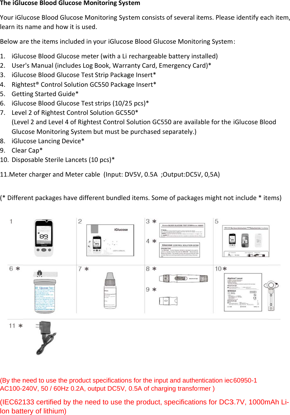 The iGluYour iGllearn itsBelow a1. iGlu2. Use3. iGlu4. Righ5. Gett6. iGlu7. Leve(LevGluc8. iGlu9. Clea10. Disp11.Mete (* Differ (By the nAC100-2(IEC621lon batt  ucose Blood ucose Blood name and hre the itemscose Blood Gr&apos;s Manual (icose Blood Ghtest® Controting Started cose Blood Gel 2 of Rightevel 2 and Levcose Monitocose Lancingar Cap* posable Sterier charger anrent packageneed to use 240V, 50 / 60133 certifiedtery of lithiuGlucose Mo Glucose Mohow it is used included in Glucose metincludes Log Glucose Testol Solution GGuide* Glucose Testest Control Sel 4 of Rightring System g Device* le Lancets (1nd Meter cabes have differthe product s0Hz 0.2A, oud by the neem) onitoring Sysonitoring Sysd. your iGlucoser (with a Li Book, Warrat Strip PackagGC550 Packagt strips (10/2olution GC55est Control Sbut must be10 pcs)* ble  (Input: Drent bundledspecificationutput DC5V, ed to use th stem stem consistsse Blood Glurechargeablanty Card, Emge Insert* ge Insert* 25 pcs)* 50* Solution GC5e purchased sDV5V, 0.5A  ;d items. Somns for the inpu0.5A of charhe product, s of several itcose Monitoe battery insmergency Ca550 are availaseparately.) Output:DC5Vme of packageut and autherging transforspecificatiotems. Pleaseoring Systemstalled)   ard)* able for the V, 0,5A) es might notentication iec6rmer ) ons for DC3e identify eac: iGlucose Blot include * itec60950-1 3.7V, 1000mch item, ood ems)  mAh Li-