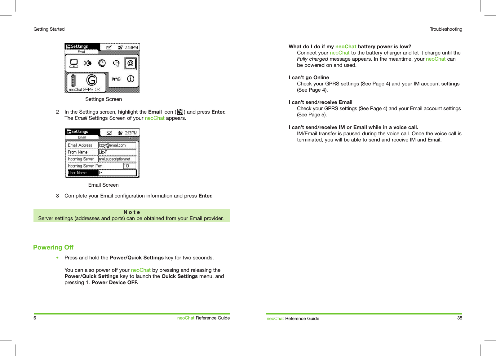 6Getting StartedneoChat Reference Guide2  In the Settings screen, highlight the Email icon (     ) and press Enter. The Email Settings Screen of your neoChat appears.Settings ScreenN o t eServer settings (addresses and ports) can be obtained from your Email provider.Email Screen3  Complete your Email configuration information and press Enter.&bull;  Press and hold the Power/Quick Settings key for two seconds.  You can also power off your neoChat by pressing and releasing the Power/Quick Settings key to launch the Quick Settings menu, and pressing 1. Power Device OFF.Powering OffWhat do I do if my neoChat battery power is low?  Connect your neoChat to the battery charger and let it charge until the  Fully charged message appears. In the meantime, your neoChat can be powered on and used.I can&rsquo;t go Online  Check your GPRS settings (See Page 4) and your IM account settings (See Page 4).I can&rsquo;t send/receive Email  Check your GPRS settings (See Page 4) and your Email account settings (See Page 5). I can&rsquo;t send/receive IM or Email while in a voice call.  IM/Email transfer is paused during the voice call. Once the voice call is terminated, you will be able to send and receive IM and Email.neoChat Reference Guide 35Troubleshooting