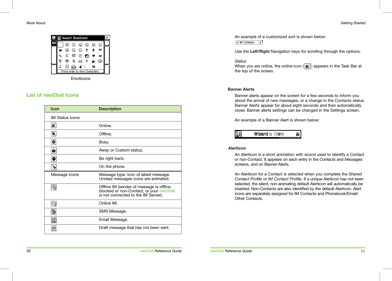 An example of a customized sort is shown below: Use the Left/Right Navigation keys for scrolling through the options.StatusWhen you are online, the online icon (      ) appears in the Task Bar at the top of the screen.Banner alerts appear on the screen for a few seconds to inform you about the arrival of new messages, or a change in the Contacts status. Banner Alerts appear for about eight seconds and then automatically close. Banner alerts settings can be changed in the Settings screen.An example of a Banner Alert is shown below: An Alerticon is a short animation with sound used to identify a Contact or non-Contact. It appears on each entry in the Contacts and Messages screens, and on Banner Alerts.An Alerticon for a Contact is selected when you complete the Shared Contact Profile or IM Contact Profile. If a unique Alerticon has not been selected, the silent, non-animating default Alerticon will automatically be inserted. Non-Contacts are also identified by the default Alerticon. Alert icons are separately assigned for IM Contacts and Phonebook/Email/Other Contacts.neoChat Reference Guide 11Getting StartedBanner AlertsAlerticonList of neoChat Icons30More AboutneoChat Reference GuideEmoticons    Icon                                 DescriptionIM Status IconsMessage IconsOnline.Offline.Busy.Away or Custom status.Be right back.On the phone.Message type. Icon of latest message. Unread messages icons are animated.Offline IM (sender of message is offline, blocked or non-Contact, or your neoChat is not connected to the IM Server).Online IM.SMS Message.Email Message.Draft message that has not been sent.
