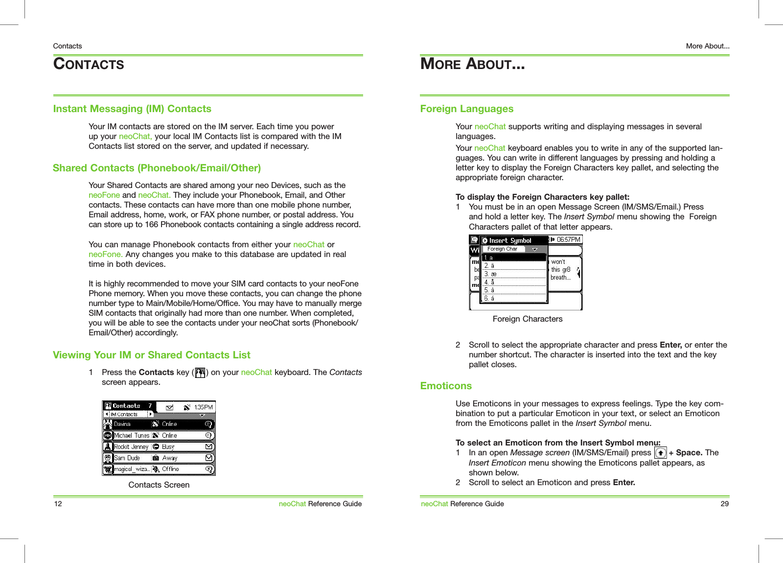 Your IM contacts are stored on the IM server. Each time you power up your neoChat, your local IM Contacts list is compared with the IM Contacts list stored on the server, and updated if necessary.Your Shared Contacts are shared among your neo Devices, such as the neoFone and neoChat. They include your Phonebook, Email, and Other contacts. These contacts can have more than one mobile phone number, Email address, home, work, or FAX phone number, or postal address. You can store up to 166 Phonebook contacts containing a single address record.You can manage Phonebook contacts from either your neoChat or neoFone. Any changes you make to this database are updated in real time in both devices.It is highly recommended to move your SIM card contacts to your neoFone Phone memory. When you move these contacts, you can change the phone number type to Main/Mobile/Home/Office. You may have to manually merge SIM contacts that originally had more than one number. When completed, you will be able to see the contacts under your neoChat sorts (Phonebook/Email/Other) accordingly.1  Press the Contacts key (     ) on your neoChat keyboard. The Contacts screen appears.CONTACTSInstant Messaging (IM) Contacts12ContactsneoChat Reference GuideContacts ScreenShared Contacts (Phonebook/Email/Other)Viewing Your IM or Shared Contacts ListYour neoChat supports writing and displaying messages in several languages. Your neoChat keyboard enables you to write in any of the supported lan-guages. You can write in different languages by pressing and holding a letter key to display the Foreign Characters key pallet, and selecting the appropriate foreign character. To display the Foreign Characters key pallet:1  You must be in an open Message Screen (IM/SMS/Email.) Press and hold a letter key. The Insert Symbol menu showing the  Foreign Characters pallet of that letter appears.2  Scroll to select the appropriate character and press Enter, or enter the number shortcut. The character is inserted into the text and the key pallet closes.Use Emoticons in your messages to express feelings. Type the key com-bination to put a particular Emoticon in your text, or select an Emoticon from the Emoticons pallet in the Insert Symbol menu.To select an Emoticon from the Insert Symbol menu:1  In an open Message screen (IM/SMS/Email) press       + Space. The Insert Emoticon menu showing the Emoticons pallet appears, as shown below.2  Scroll to select an Emoticon and press Enter.MORE ABOUT...Foreign LanguagesneoChat Reference Guide 29More About...Foreign CharactersEmoticons