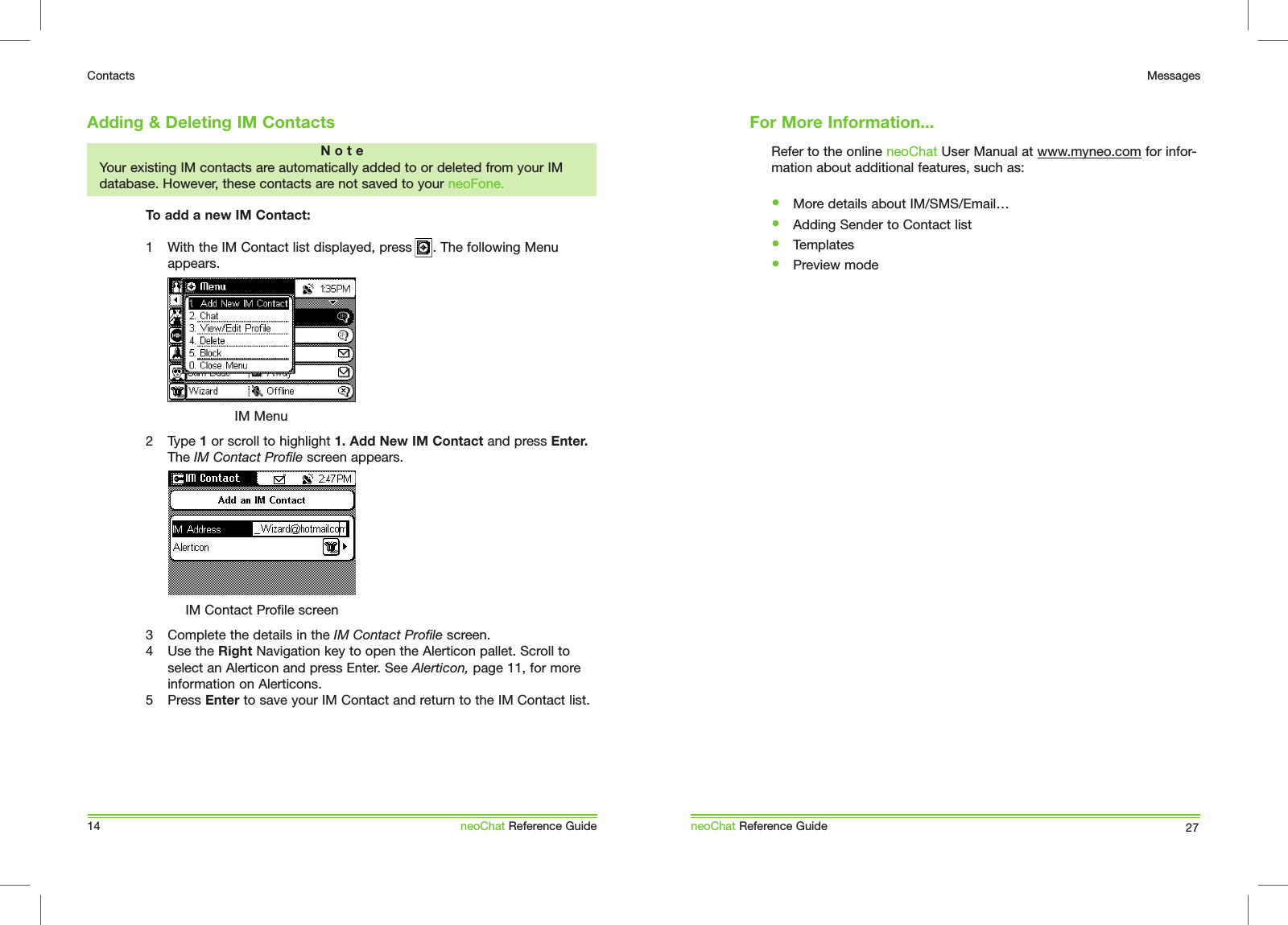 14ContactsneoChat Reference GuideRefer to the online neoChat User Manual at www.myneo.com for infor-mation about additional features, such as: &bull;  More details about IM/SMS/Email&hellip;&bull;  Adding Sender to Contact list&bull;  Templates&bull;  Preview modeneoChat Reference Guide 27MessagesFor More Information...Adding &amp; Deleting IM ContactsN o t eYour existing IM contacts are automatically added to or deleted from your IM database. However, these contacts are not saved to your neoFone.To add a new IM Contact:1  With the IM Contact list displayed, press     . The following Menu appears.2  Type 1 or scroll to highlight 1. Add New IM Contact and press Enter. The IM Contact Profile screen appears.3  Complete the details in the IM Contact Profile screen. 4  Use the Right Navigation key to open the Alerticon pallet. Scroll to select an Alerticon and press Enter. See Alerticon, page 11, for more information on Alerticons.5  Press Enter to save your IM Contact and return to the IM Contact list. IM MenuIM Contact Profile screen