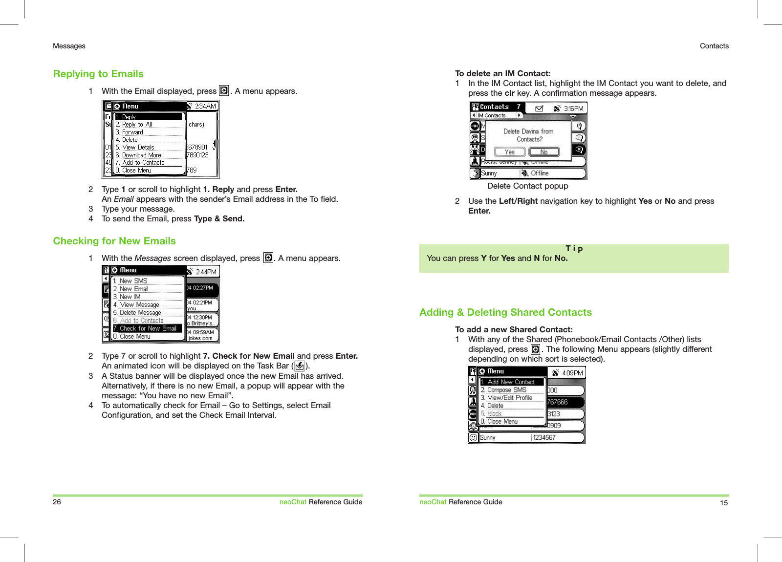 1  With the Email displayed, press      . A menu appears.2  Type 1 or scroll to highlight 1. Reply and press Enter. An Email appears with the sender&rsquo;s Email address in the To field.3  Type your message.4  To send the Email, press Type &amp; Send.  1  With the Messages screen displayed, press      . A menu appears.2  Type 7 or scroll to highlight 7. Check for New Email and press Enter. An animated icon will be displayed on the Task Bar (     ).3  A Status banner will be displayed once the new Email has arrived. Alternatively, if there is no new Email, a popup will appear with the message: &ldquo;You have no new Email&rdquo;.4  To automatically check for Email &ndash; Go to Settings, select Email Configuration, and set the Check Email Interval.Replying to Emails26MessagesneoChat Reference GuideChecking for New EmailsTo delete an IM Contact:1  In the IM Contact list, highlight the IM Contact you want to delete, and press the clr key. A confirmation message appears.2  Use the Left/Right navigation key to highlight Yes or No and press Enter.To add a new Shared Contact:1  With any of the Shared (Phonebook/Email Contacts /Other) lists displayed, press      . The following Menu appears (slightly different depending on which sort is selected).Adding &amp; Deleting Shared ContactsneoChat Reference Guide 15ContactsT i pYou can press Y for Yes and N for No.Delete Contact popup