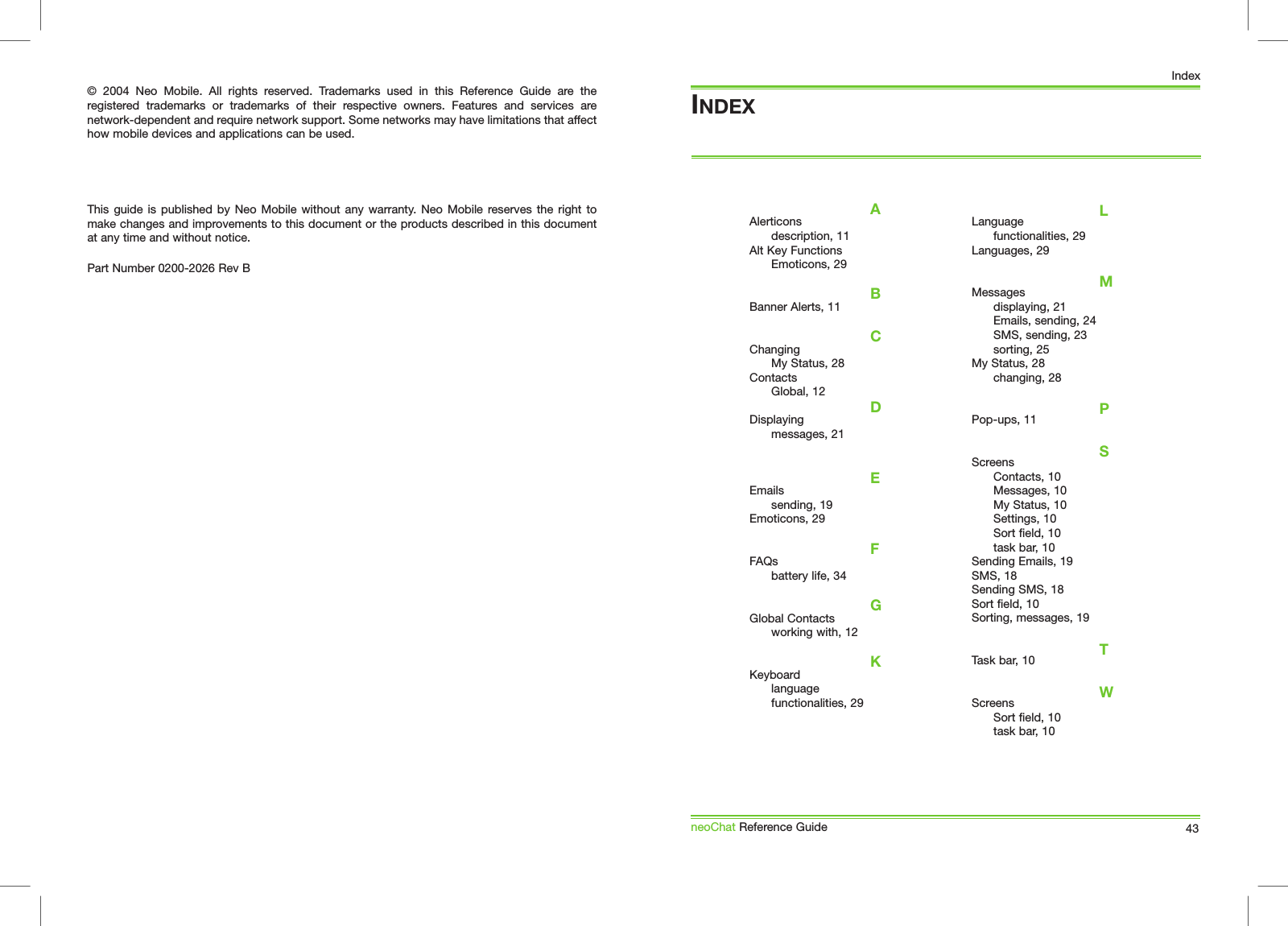 This  guide  is  published  by  Neo  Mobile  without  any  warranty.  Neo  Mobile  reserves the right to make changes and improvements to this document or the products described in this document at any time and without notice. Part Number 0200-2026 Rev BneoChat Reference Guide 43IndexLanguage  functionalities, 29Languages, 29Messages  displaying, 21  Emails, sending, 24  SMS, sending, 23  sorting, 25My Status, 28  changing, 28Pop-ups, 11Screens  Contacts, 10  Messages, 10  My Status, 10 Settings, 10  Sort field, 10  task bar, 10Sending Emails, 19SMS, 18Sending SMS, 18Sort field, 10Sorting, messages, 19Task bar, 10Screens  Sort field, 10  task bar, 10 Alerticons  description, 11Alt Key Functions  Emoticons, 29Banner Alerts, 11Changing  My Status, 28Contacts  Global, 12Displaying  messages, 21Emails  sending, 19Emoticons, 29FAQs  battery life, 34Global Contacts  working with, 12Keyboard  language functionalities, 29LMPSTWABCDEFGKINDEX&copy;  2004  Neo  Mobile.  All  rights  reserved.  Trademarks  used  in  this  Reference  Guide  are  the registered  trademarks  or  trademarks  of  their  respective  owners.  Features  and  services  are network-dependent and require network support. Some networks may have limitations that affect how mobile devices and applications can be used.