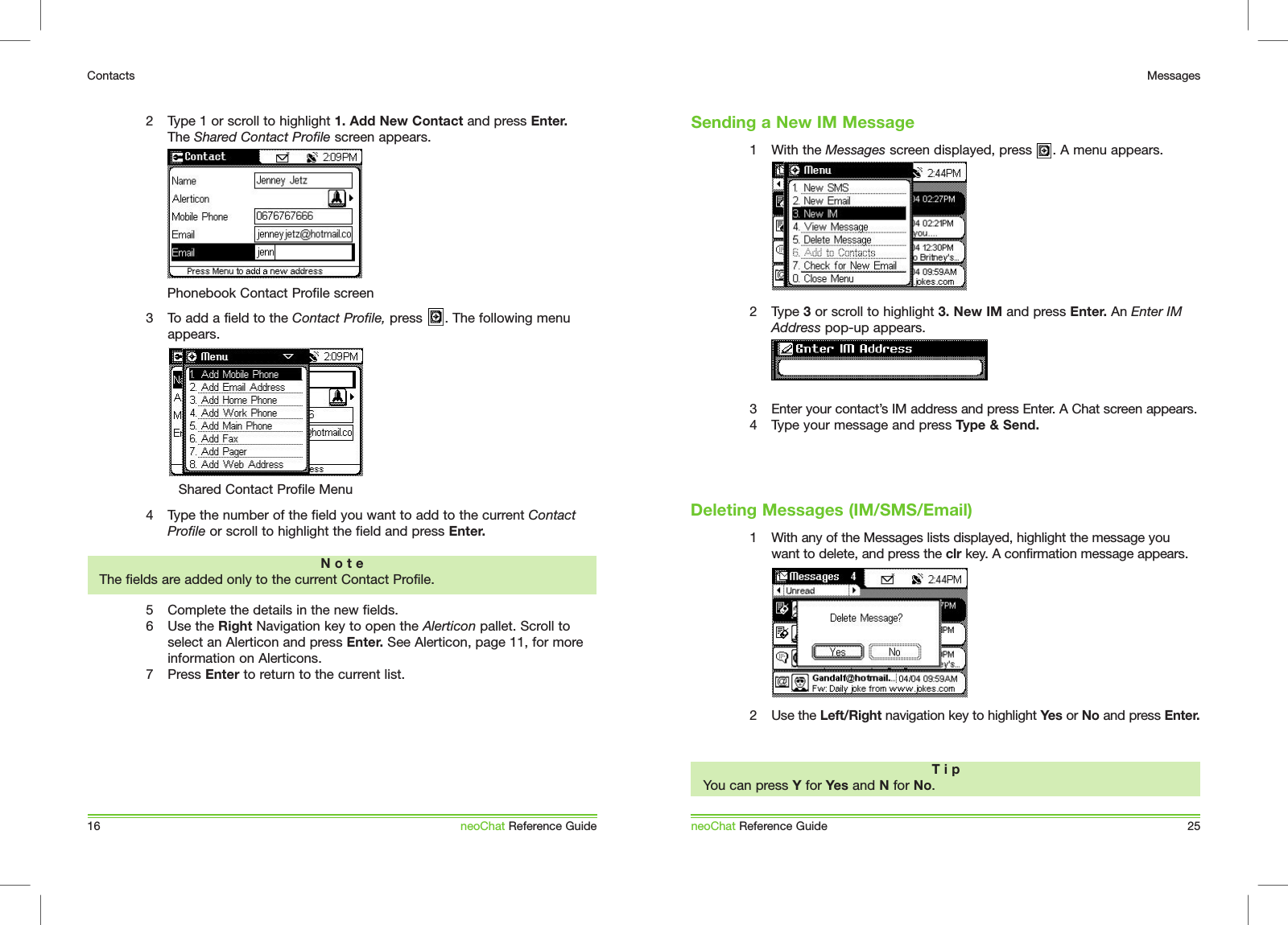 2  Type 1 or scroll to highlight 1. Add New Contact and press Enter. The Shared Contact Profile screen appears.3  To add a field to the Contact Profile, press      . The following menu appears. 4  Type the number of the field you want to add to the current Contact Profile or scroll to highlight the field and press Enter.5  Complete the details in the new fields.6  Use the Right Navigation key to open the Alerticon pallet. Scroll to select an Alerticon and press Enter. See Alerticon, page 11, for more information on Alerticons.7  Press Enter to return to the current list. 16ContactsneoChat Reference GuideN o t eThe fields are added only to the current Contact Profile. Phonebook Contact Profile screenShared Contact Profile Menu1  With the Messages screen displayed, press     . A menu appears.2  Type 3 or scroll to highlight 3. New IM and press Enter. An Enter IM Address pop-up appears.   3  Enter your contact&rsquo;s IM address and press Enter. A Chat screen appears.4  Type your message and press Type &amp; Send.1  With any of the Messages lists displayed, highlight the message you want to delete, and press the clr key. A confirmation message appears.2  Use the Left/Right navigation key to highlight Yes or No and press Enter.neoChat Reference Guide 25MessagesSending a New IM MessageT i pYou can press Y for Yes and N for No.Deleting Messages (IM/SMS/Email)