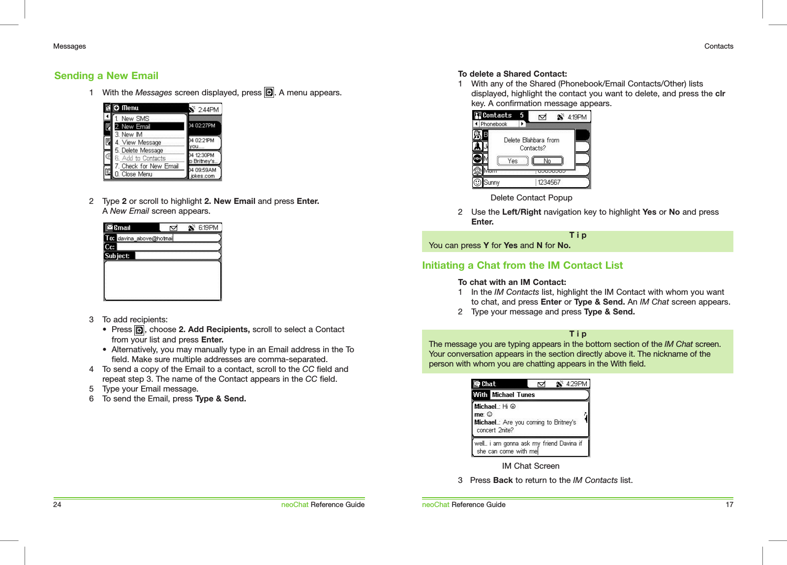 1  With the Messages screen displayed, press     . A menu appears.2  Type 2 or scroll to highlight 2. New Email and press Enter. A New Email screen appears.3  To add recipients:&bull;  Press     , choose 2. Add Recipients, scroll to select a Contact    from your list and press Enter. &bull;  Alternatively, you may manually type in an Email address in the To    field. Make sure multiple addresses are comma-separated. 4  To send a copy of the Email to a contact, scroll to the CC field and repeat step 3. The name of the Contact appears in the CC field.5  Type your Email message.6  To send the Email, press Type &amp; Send. Sending a New Email24MessagesneoChat Reference GuideTo delete a Shared Contact:1  With any of the Shared (Phonebook/Email Contacts/Other) lists displayed, highlight the contact you want to delete, and press the clr key. A confirmation message appears.2  Use the Left/Right navigation key to highlight Yes or No and press Enter.To chat with an IM Contact:1  In the IM Contacts list, highlight the IM Contact with whom you want to chat, and press Enter or Type &amp; Send. An IM Chat screen appears. 2  Type your message and press Type &amp; Send. 3   Press Back to return to the IM Contacts list.Initiating a Chat from the IM Contact ListneoChat Reference Guide 17ContactsT i pYou can press Y for Yes and N for No.T i pThe message you are typing appears in the bottom section of the IM Chat screen. Your conversation appears in the section directly above it. The nickname of the person with whom you are chatting appears in the With field.Delete Contact PopupIM Chat Screen