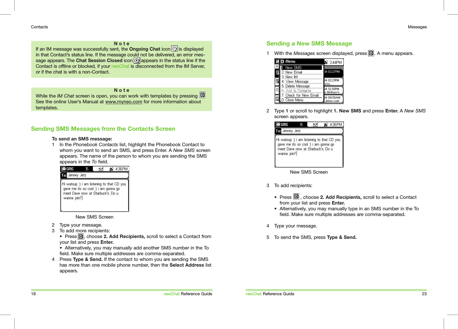 To send an SMS message:1  In the Phonebook Contacts list, highlight the Phonebook Contact to whom you want to send an SMS, and press Enter. A New SMS screen appears. The name of the person to whom you are sending the SMS appears in the To field. 2  Type your message.3  To add more recipients:  &bull;  Press      , choose 2. Add Recipients, scroll to select a Contact from your list and press Enter.   &bull;  Alternatively, you may manually add another SMS number in the To field. Make sure multiple addresses are comma-separated. 4  Press Type &amp; Send. If the contact to whom you are sending the SMS has more than one mobile phone number, then the Select Address list appears.Sending SMS Messages from the Contacts Screen18ContactsneoChat Reference GuideN o t eWhile the IM Chat screen is open, you can work with templates by pressing   See the online User&rsquo;s Manual at www.myneo.com for more information about templates.New SMS ScreenN o t eIf an IM message was successfully sent, the Ongoing Chat icon      is displayed in that Contact&rsquo;s status line. If the message could not be delivered, an error mes-sage appears. The Chat Session Closed icon      appears in the status line if the Contact is offline or blocked, if your neoChat is disconnected from the IM Server, or if the chat is with a non-Contact.1  With the Messages screen displayed, press     . A menu appears.2  Type 1 or scroll to highlight 1. New SMS and press Enter. A New SMS screen appears. 3  To add recipients:  &bull;  Press      , choose 2. Add Recipients, scroll to select a Contact    from your list and press Enter.   &bull;  Alternatively, you may manually type in an SMS number in the To    field. Make sure multiple addresses are comma-separated. 4  Type your message.5  To send the SMS, press Type &amp; Send. neoChat Reference Guide 23MessagesNew SMS ScreenSending a New SMS Message
