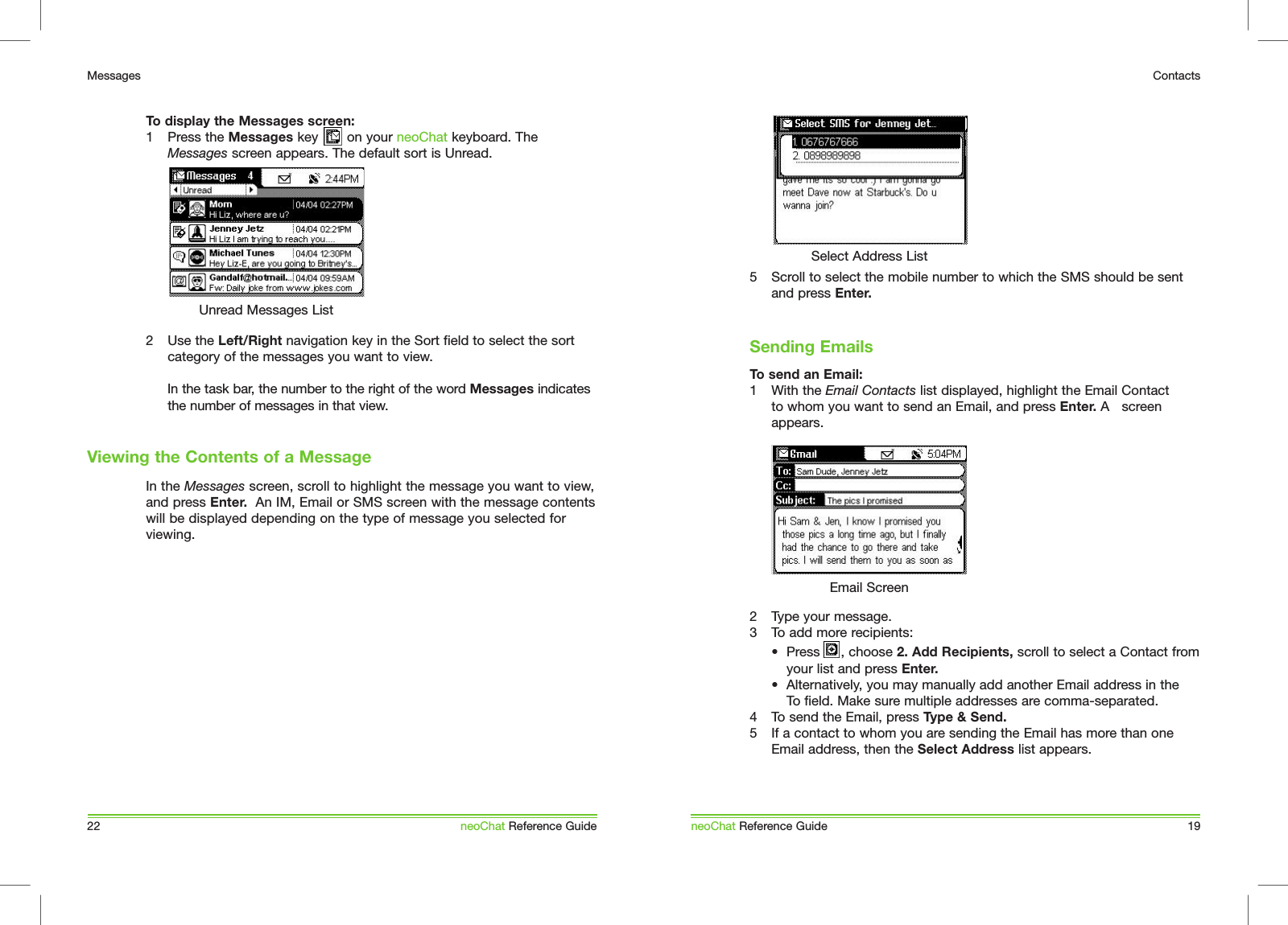 5  Scroll to select the mobile number to which the SMS should be sent and press Enter.To send an Email:1  With the Email Contacts list displayed, highlight the Email Contact to whom you want to send an Email, and press Enter. A   screen appears. 2  Type your message.3  To add more recipients:  &bull;  Press  , choose 2. Add Recipients, scroll to select a Contact from    your list and press Enter.   &bull;  Alternatively, you may manually add another Email address in the   To field. Make sure multiple addresses are comma-separated. 4  To send the Email, press Type &amp; Send. 5  If a contact to whom you are sending the Email has more than one Email address, then the Select Address list appears. Sending EmailsneoChat Reference Guide 19ContactsSelect Address ListEmail ScreenTo display the Messages screen:1  Press the Messages key       on your neoChat keyboard. The Messages screen appears. The default sort is Unread.2  Use the Left/Right navigation key in the Sort field to select the sort category of the messages you want to view.  In the task bar, the number to the right of the word Messages indicates the number of messages in that view.In the Messages screen, scroll to highlight the message you want to view, and press Enter.  An IM, Email or SMS screen with the message contents will be displayed depending on the type of message you selected for viewing.Viewing the Contents of a Message22MessagesneoChat Reference GuideUnread Messages List